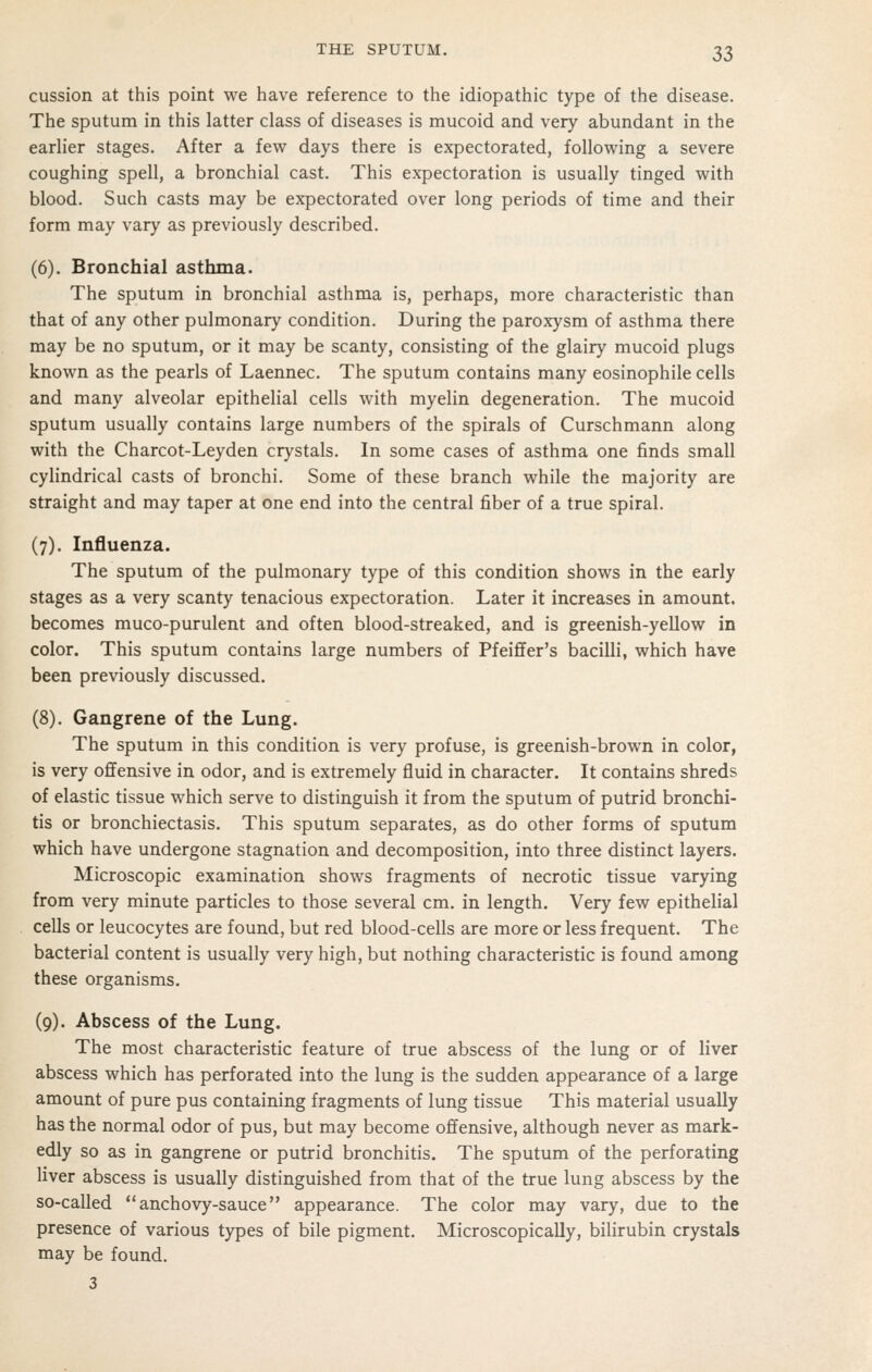 cussion at this point we have reference to the idiopathic type of the disease. The sputum in this latter class of diseases is mucoid and very abundant in the earlier stages. After a few days there is expectorated, following a severe coughing spell, a bronchial cast. This expectoration is usually tinged with blood. Such casts may be expectorated over long periods of time and their form may vary as previously described. (6). Bronchial asthma. The sputum in bronchial asthma is, perhaps, more characteristic than that of any other pulmonary condition. During the paroxysm of asthma there may be no sputum, or it may be scanty, consisting of the glairy mucoid plugs known as the pearls of Laennec. The sputum contains many eosinophile cells and many alveolar epithelial cells with myelin degeneration. The mucoid sputum usually contains large numbers of the spirals of Curschmann along with the Charcot-Leyden crystals. In some cases of asthma one finds small cylindrical casts of bronchi. Some of these branch while the majority are straight and may taper at one end into the central fiber of a true spiral. (7). Influenza. The sputum of the pulmonary type of this condition shows in the early stages as a very scanty tenacious expectoration. Later it increases in amount, becomes muco-purulent and often blood-streaked, and is greenish-yellow in color. This sputum contains large numbers of Pfeiffer's bacilli, which have been previously discussed. (8). Gangrene of the Lung. The sputum in this condition is very profuse, is greenish-brown in color, is very offensive in odor, and is extremely fluid in character. It contains shreds of elastic tissue which serve to distinguish it from the sputum of putrid bronchi- tis or bronchiectasis. This sputum separates, as do other forms of sputum which have undergone stagnation and decomposition, into three distinct layers. Microscopic examination shows fragments of necrotic tissue varying from very minute particles to those several cm. in length. Very few epithelial cells or leucocytes are found, but red blood-cells are more or less frequent. The bacterial content is usually very high, but nothing characteristic is found among these organisms. (9). Abscess of the Lung. The most characteristic feature of true abscess of the lung or of liver abscess which has perforated into the lung is the sudden appearance of a large amount of pure pus containing fragments of lung tissue This material usually has the normal odor of pus, but may become offensive, although never as mark- edly so as in gangrene or putrid bronchitis. The sputum of the perforating liver abscess is usually distinguished from that of the true lung abscess by the so-called  anchovy-sauce appearance. The color may vary, due to the presence of various types of bile pigment. Microscopically, bilirubin crystals may be found.