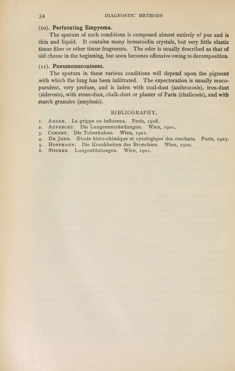 (lo). Perforating Empyema. The sputum of such conditions is composed almost entirely of pus and is thin and liquid. It contains many hematoidin crystals, but very little elastic tissue fiber or other tissue fragments. The odor is usually described as that of old cheese in the beginning, but soon becomes offensive owing to decomposition. (ii). Pneimionoconioses. The sputum in these various conditions will depend upon the pigment with which the lung has been infiltrated. The expectoration is usually muco- purulent, very profuse, and is laden with coal-dust (anthracosis), iron-dust (siderosis), with stone-dust, chalk-dust or plaster of Paris (chalicosis), and with starch granules (amylosis). BIBLIOGRAPHY. Andre. La grippe ou influenza. Paris, 1908. AuFRECHT. Die Lungenentziindungen. Wien, 1901. Cornet. Die Tuberkulose. Wien, 1901. De Jong. Etude histo-chimique et cytologique des crachats. Paris, 1907. Hoffmann. Die Krankheiten des Bronchien. Wien, 1900. Sticker. Lungenblutungen. Wien, 1901.