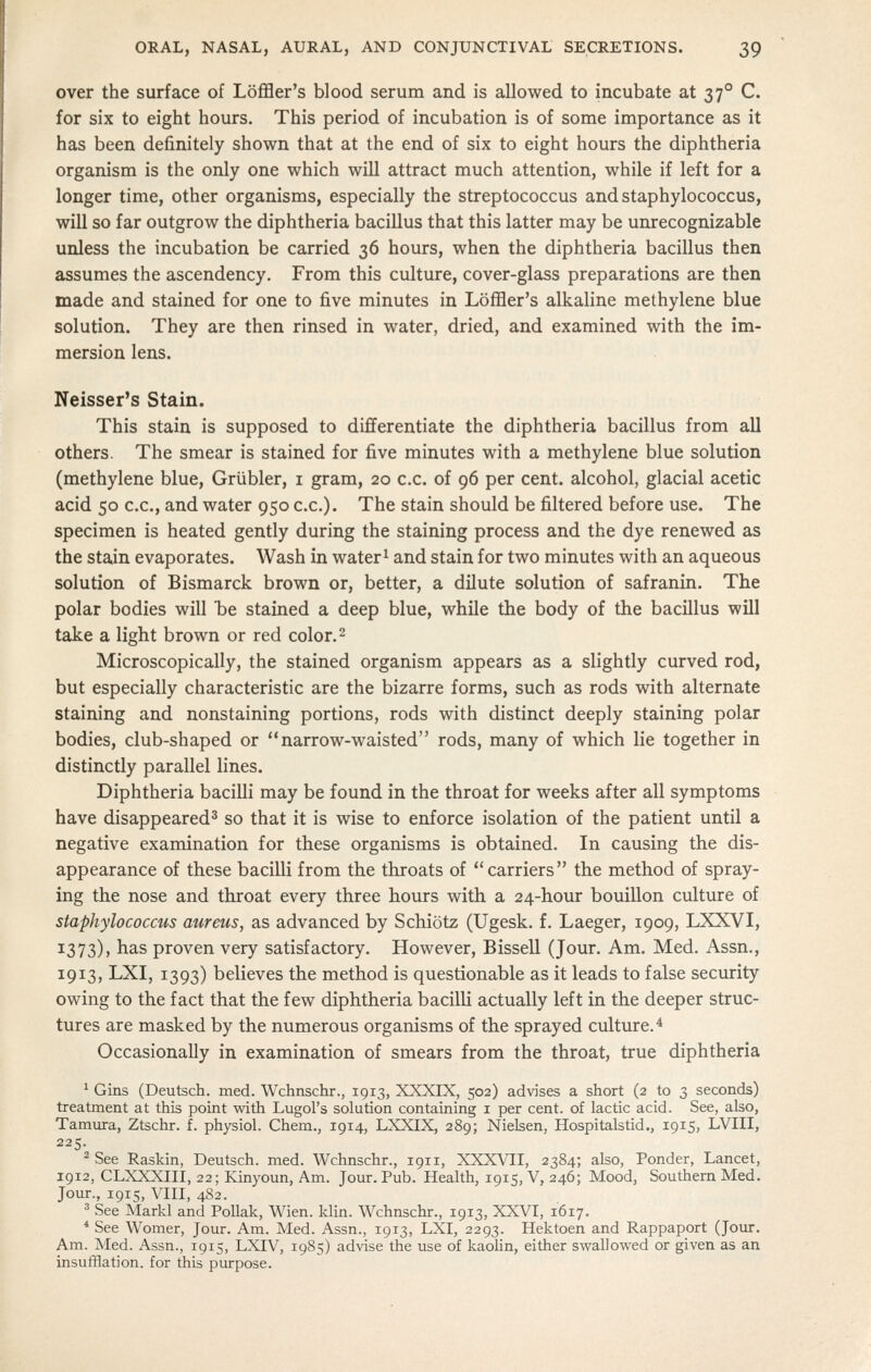 over the surface of Lofl3er's blood serum and is allowed to incubate at 37° C. for six to eight hours. This period of incubation is of some importance as it has been definitely shown that at the end of six to eight hours the diphtheria organism is the only one which will attract much attention, while if left for a longer time, other organisms, especially the streptococcus and staphylococcus, will so far outgrow the diphtheria bacillus that this latter may be unrecognizable unless the incubation be carried 36 hours, when the diphtheria bacillus then assumes the ascendency. From this culture, cover-glass preparations are then made and stained for one to five minutes in LofBer's alkaline methylene blue solution. They are then rinsed in water, dried, and examined with the im- mersion lens. Neisser's Stain. This stain is supposed to differentiate the diphtheria bacillus from all others. The smear is stained for five minutes with a methylene blue solution (methylene blue, Griibler, i gram, 20 c.c. of 96 per cent, alcohol, glacial acetic acid 50 c.c, and water 950 c.c). The stain should be filtered before use. The specimen is heated gently during the staining process and the dye renewed as the stain evaporates. Wash in water^ and stain for two minutes with an aqueous solution of Bismarck brown or, better, a dilute solution of safranin. The polar bodies will he stained a deep blue, while the body of the bacillus will take a light brown or red color. 2 Microscopically, the stained organism appears as a slightly curved rod, but especially characteristic are the bizarre forms, such as rods with alternate staining and nonstaining portions, rods with distinct deeply staining polar bodies, club-shaped or  narrow-waisted rods, many of which lie together in distinctly parallel lines. Diphtheria bacilli may be found in the throat for weeks after all symptoms have disappeared* so that it is wise to enforce isolation of the patient until a negative examination for these organisms is obtained. In causing the dis- appearance of these bacilli from the throats of carriers the method of spray- ing the nose and throat every three hours with a 24-hour bouillon culture of staphylococcus aureus, as advanced by Schiotz (Ugesk. f. Laeger, 1909, LXXVI, 1373)) has proven very satisfactory. However, Bissell (Jour. Am. Med. Assn., 1913, LXI, 1393) believes the method is questionable as it leads to false seciurity owing to the fact that the few diphtheria bacilli actually left in the deeper struc- tures are masked by the numerous organisms of the sprayed culture.'* Occasionally in examination of smears from the throat, true diphtheria ' Gins (Deutsch. med. Wchnschr., 1913, XXXIX, 502) advises a short (2 to 3 seconds) treatment at this point with Lugol's solution containing i per cent, of lactic acid. See, also, Tamura, Ztschr. f. physiol. Chem., 1914, LXXIX, 289; Nielsen, Hospitalstid., 1915, LVIII, 225. ^ See Raskin, Deutsch. med. Wchnschr., 1911, XXXVII, 2384; also, Ponder, Lancet, 1912, CLXXXIII, 22; Kinyoun, Am. Jour. Pub. Health, 1915, V, 246; Mood, Southern Med. Jour., 1915, VIII, 482. 3 See Markl and Pollak, Wien. klin. Wchnschr., 1913, XXVI, 1617. * See Womer, Jour. Am. Med. Assn., 1913, LXI, 2293. Hektoen and Rappaport (Jour. Am. Med. Assn., 1915, LXIV, 19S5) advise the use of kaohn, either swallowed or given as an insufflation, for this purpose.