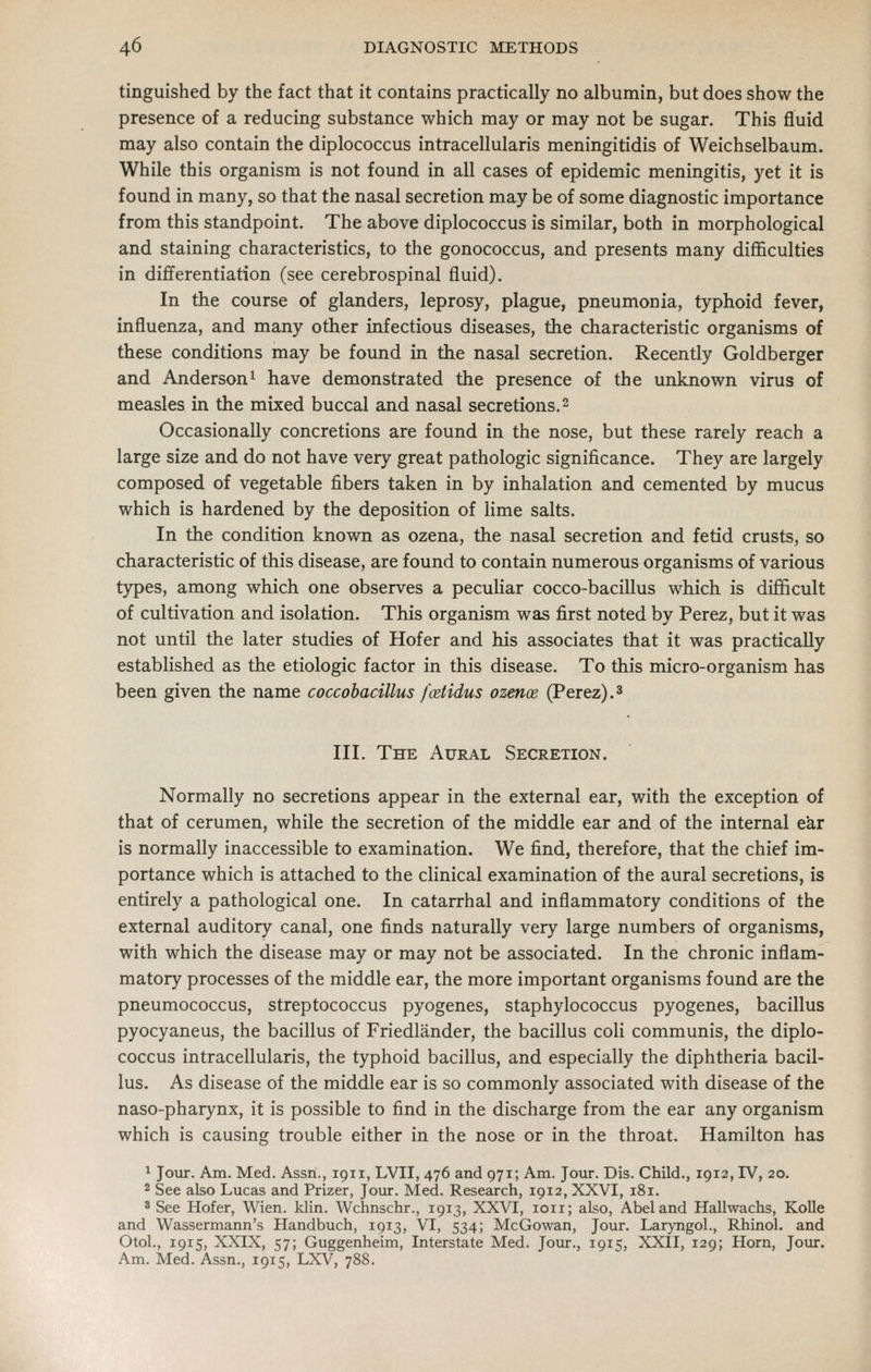 tinguished by the fact that it contains practically no albumin, but does show the presence of a reducing substance which may or may not be sugar. This fluid may also contain the diplococcus intracellularis meningitidis of Weichselbaum. While this organism is not found in all cases of epidemic meningitis, yet it is found in many, so that the nasal secretion may be of some diagnostic importance from this standpoint. The above diplococcus is similar, both in morphological and staining characteristics, to the gonococcus, and presents many difficulties in differentiation (see cerebrospinal fluid). In the course of glanders, leprosy, plague, pneumonia, typhoid fever, influenza, and many other infectious diseases, the characteristic organisms of these conditions may be found in the nasal secretion. Recently Goldberger and Anderson 1 have demonstrated the presence of the unknown virus of measles in the mixed buccal and nasal secretions. 2 Occasionally concretions are found in the nose, but these rarely reach a large size and do not have very great pathologic significance. They are largely composed of vegetable fibers taken in by inhalation and cemented by mucus which is hardened by the deposition of lime salts. In the condition known as ozena, the nasal secretion and fetid crusts, so characteristic of this disease, are found to contain numerous organisms of various types, among which one observes a pecuUar cocco-bacillus which is difficult of cultivation and isolation. This organism was first noted by Perez, but it was not until the later studies of Hofer and his associates that it was practically established as the etiologic factor in this disease. To this micro-organism has been given the name coccobacillus foetidus ozenoe (Perez).^ III. The Aural Secretion. Normally no secretions appear in the external ear, with the exception of that of cerumen, while the secretion of the middle ear and of the internal ear is normally inaccessible to examination. We find, therefore, that the chief im- portance which is attached to the clinical examination of the aural secretions, is entirely a pathological one. In catarrhal and inflammatory conditions of the external auditory canal, one finds naturally very large numbers of organisms, with which the disease may or may not be associated. In the chronic inflam- matory processes of the middle ear, the more important organisms found are the pneumococcus, streptococcus pyogenes, staphylococcus pyogenes, bacillus pyocyaneus, the bacillus of Friedlander, the bacillus coli communis, the diplo- coccus intracellularis, the typhoid bacillus, and especially the diphtheria bacil- lus. As disease of the middle ear is so commonly associated with disease of the naso-pharynx, it is possible to find in the discharge from the ear any organism which is causing trouble either in the nose or in the throat. Hamilton has 1 Jour. Am. Med. Assn., 1911, LVII, 476 and 971; Am. Jour. Dis. Child., 1912, IV, 20. * See also Lucas and Prizer, Jour. Med. Research, 1912, XXVI, 181. 'See Hofer, Wien. klin. Wchnschr., 1913, XXVI, loii; also, Abel and Hallwachs, KoUe and Wassermann's Handbuch, 1913, VI, 534; McGowan, Jour. Laryngol., Rhinol. and OtoL, 1915, XXIX, 57; Guggenheim, Interstate Med. Jour., 1915, XXII, 129; Horn, Jour. Am. Med. Assn., 1915, LXV, 788.