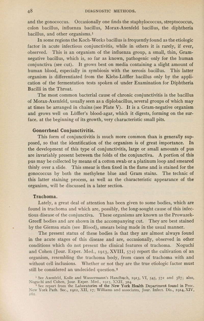 and the gonococcus. Occasionally one finds the staphylococcus, streptococcus, colon bacillus, influenza bacillus, Morax-Axenfeld bacillus, the diphtheria bacillus, and other organisms. ^ In some regions the Koch-Weeks bacillus is frequently found as the etiologic factor in acute infectious conjunctivitis, while in others it is rarely, if ever, observed. This is an organism of the influenza group, a small, thin. Gram- negative bacillus, which is, so far as known, pathogenic only for the human conjunctiva (see cut). It grows best on media containing a slight amount of human blood, especially in symbiosis with the xerosis bacillus. This latter organism is differentiated from the EUebs-Loffler bacillus only by the appli- cation of the fermentation tests spoken of under Examination for Diphtheria Bacilli in the Throat. The most common bacterial cause of chronic conjunctivitis is the bacillus of Morax-Axenfeld, usually seen as a diplobacillus, several groups of which may at times be arranged in chains (see Plate V). It is a Gram-negative organism and grows well on LofHer's blood-agar, which it digests, forming on the sur- face, at the beginning of its growth, very characteristic small pits. Gonorrheal Conjunctivitis. This form of conjunctivitis is much more common than is generally sup- posed, so that the identification of the organism is of great importance. In the development of this type of conjunctivitis, large or small amounts of pus are invariably present between the folds of the conjunctiva. A portion of this pus may be collected by means of a cotton swab or a platinum loop and smeared thinly over a slide. This smear is then fixed in the flame and is stained for the gonococcus by both the methylene blue and Gram stains. The technic of this latter staining process, as well as the characteristic appearance of the organism, will be discussed in a later section. Trachoma. Lately, a great deal of attention has been given to some bodies, which are found in trachoma and which are, possibly, the long-sought cause of this infec- tious disease of the conjunctiva. These organisms are known as the Prowazek- Gree£f bodies and are shown in the accompanying cut. They are best stained by the Giemsa stain (see Blood), smears being made in the usual manner. The present status of these bodies is that they are almost always found in the acute stages of this disease and are, occasionally, observed in other conditions which do not present the clinical features of trachoma. Noguchi and Cohen (Jour. Exper. Med., 1913, XVIII, 572) report the cultivation of an organism, resembhng the trachoma body, from cases of trachoma with and without cell inclusions. Whether or not they are the true etiologic factor must still be considered an undecided question. 2 ' See Axenfeld, Kolle and Wassermann's Handbuch, 1913, VI, 545, 572 and 587; also, Noguchi and Cohen, Jour. Exper. Med., igis, XXII, 304. ^ See report from the Laboratories of the New York Health Department found in Proc. New York Path. Soc, 1912, XII, 17; Williams and associates, Jour. Infect. Dis., 1914, XIV, 261.