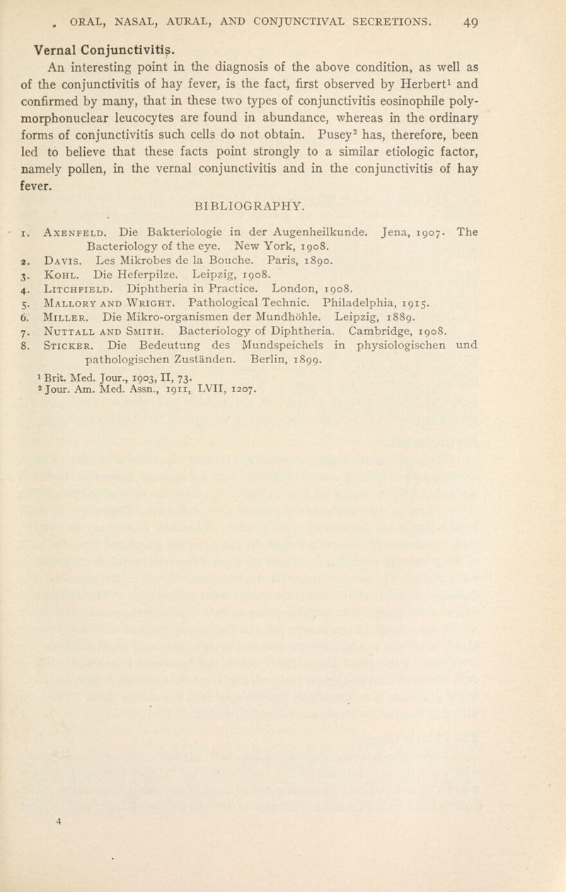 Vernal Conjunctivitis. An interesting point in the diagnosis of the above condition, as well as of the conjunctivitis of hay fever, is the fact, first observed by Herbert^ and confirmed by many, that in these two types of conjunctivitis eosinophile poly- morphonuclear leucocytes are found in abundance, whereas in the ordinary forms of conjunctivitis such cells do not obtain. Pusey^ has, therefore, been led to believe that these facts point strongly to a similar etiologic factor, namely pollen, in the vernal conjunctivitis and in the conjunctivitis of hay fever. BIBLIOGRAPHY. 1. AxENFELD. Die Bakteriologie in der Augenheilkunde. Jena, 1907. The Bacteriology of the eye. New York, 1908. 2. Davis. Les Mikrobes de la Bouche. Paris, 1890. 3. Kohl. Die Heferpilze. Leipzig, 1908. 4. Litchfield. Diphtheria in Practice. London, 1908. 5. Mallory and Wright. Pathological Technic. Philadelphia, 1915. 6. Miller. Die Mikro-organismen der Mundhohle. Leipzig, 1889. 7. NuTTALL and Smith. Bacteriology of Diphtheria. Cambridge, 1908. 8. Sticker. Die Bedeutung des Mundspeichels in physiologischen tind pathologischen Zustanden. Berlin, 1899. 1 Brit. Med. Jour., 1903, II, 73. 2 Jour. Am. Med. Assn., 1911, LVII, 1207,
