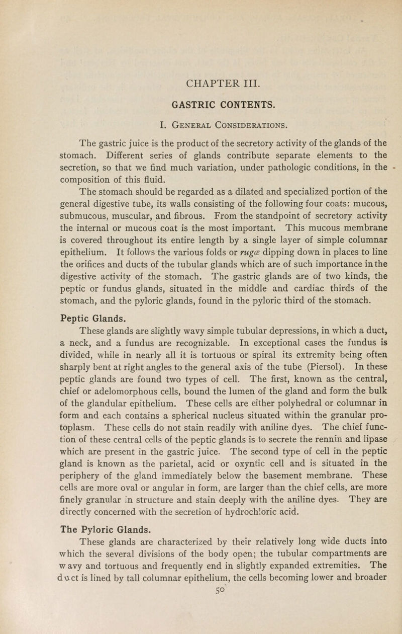 CHAPTER III. GASTRIC CONTENTS. I. General Considerations. The gastric juice is the product of the secretory activity of the glands of the stomach. Different series of glands contribute separate elements to the secretion, so that we find much variation, under pathologic conditions, in the composition of this fluid. The stomach should be regarded as a dilated and specialized portion of the general digestive tube, its walls consisting of the following four coats: mucous, submucous, muscular, and fibrous. From the standpoint of secretory activity the internal or mucous coat is the most important. This mucous membrane is covered throughout its entire length by a single layer of simple columnar epithelium. It follows the various folds or ruga dipping down in places to line the orifices and ducts of the tubular glands which are of such importance in the digestive activity of the stomach. The gastric glands are of two kinds, the peptic or fundus glands, situated in the middle and cardiac thirds of the stomach, and the pyloric glands, found in the pyloric third of the stomach. Peptic Glands. These glands are slightly wavy simple tubular depressions, in which a duct, a neck, and a fundus are recognizable. In exceptional cases the fundus is divided, while in nearly all it is tortuous or spiral its extremity being often sharply bent at right angles to the general axis of the tube (Piersol). In these peptic glands are found two types of cell. The first, known as the central, chief or adelomorphous cells, bound the lumen of the gland and form the bulk of the glandular epithelium. These cells are either polyhedral or columnar in form and each contains a spherical nucleus situated within the granular pro- toplasm. These cells do not stain readily with aniline dyes. The chief func- tion of these central cells of the peptic glands is to secrete the rennin and lipase which are present in the gastric juice. The second type of cell in the peptic gland is known as the parietal, acid or oxyntic cell and is situated in the periphery of the gland immediately below the basement membrane. These cells are more oval or angular in form, are larger than the chief cells, are more finely granular in structure and stain deeply with the aniline dyes. They are directly concerned with the secretion of hydrochloric acid. The Pyloric Glands. These glands are characterized by their relatively long wide ducts into which the several divisions of the body open; the tubular compartments are w avy and tortuous and frequently end in slightly expanded extremities. The duct is lined by tall columnar epithelium, the cells becoming lower and broader