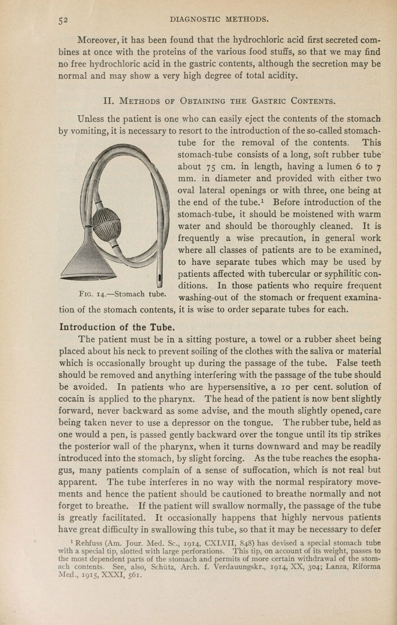 Moreover, it has been found that the hydrochloric acid first secreted com- bines at once with the proteins of the various food stufifs, so that we may find no free hydrochloric acid in the gastric contents, although the secretion may be normal and may show a very high degree of total acidity. II. Methods of Obtaining the Gastric Contents. Unless the patient is one who can easily eject the contents of the stomach by vomiting, it is necessary to resort to the introduction of the so-called stomach- tube for the removal of the contents. This stomach-tube consists of a long, soft rubber tube about 75 cm. in length, having a lumen 6 to 7 mm. in diameter and provided with either two oval lateral openings or with three, one being at the end of the tube.^ Before introduction of the stomach-tube, it should be moistened with warm water and should be thoroughly cleaned. It is frequently a wise precaution, in general work where all classes of patients are to be examined, to have separate tubes which may be used by patients affected with tubercular or syphilitic con- ditions. In those patients who require frequent washing-out of the stomach or frequent examina- FiG. 14.—Stomach tube. tion of the stomach contents, it is wise to order separate tubes for each. Introduction of the Tube. The patient must be in a sitting posture, a towel or a rubber sheet being placed about his neck to prevent soiling of the clothes with the saliva or material which is occasionally brought up during the passage of the tube. False teeth should be removed and anything interfering with the passage of the tube should be avoided. In patients who are hypersensitive, a 10 per cent, solution of cocain is applied to the pharynx. The head of the patient is now bent slightly forward, never backward as some advise, and the mouth slightly opened, care being taken never to use a depressor on the tongue. The rubber tube, held as one would a pen, is passed gently backward over the tongue until its tip strikes the posterior wall of the pharynx, when it turns downward and may be readily introduced into the stomach, by slight forcing. As the tube reaches the esopha- gus, many patients complain of a sense of suffocation, which is not real but apparent. The tube interferes in no way with the normal respiratory move- ments and hence the patient should be cautioned to breathe normally and not forget to breathe. If the patient will swallow normally, the passage of the tube is greatly facilitated. It occasionally happens that highly nervous patients have great difl&culty in swallowing this tube, so that it may be necessary to defer • Rehfuss (Am. Jour. Med. Sc, 1914, CXLVII, 848) has devised a special stomach tube with a special tip, slotted with large perforations. This tip, on account of its weight, passes to the most dependent parts of the stomach and permits of more certain withdrawal of the stom- ach contents. See, also, Schiitz, Arch. f. Verdauungskr.. 1914, XX, 304; Lanza, Riforma Med., 1915, XXXI, 561.