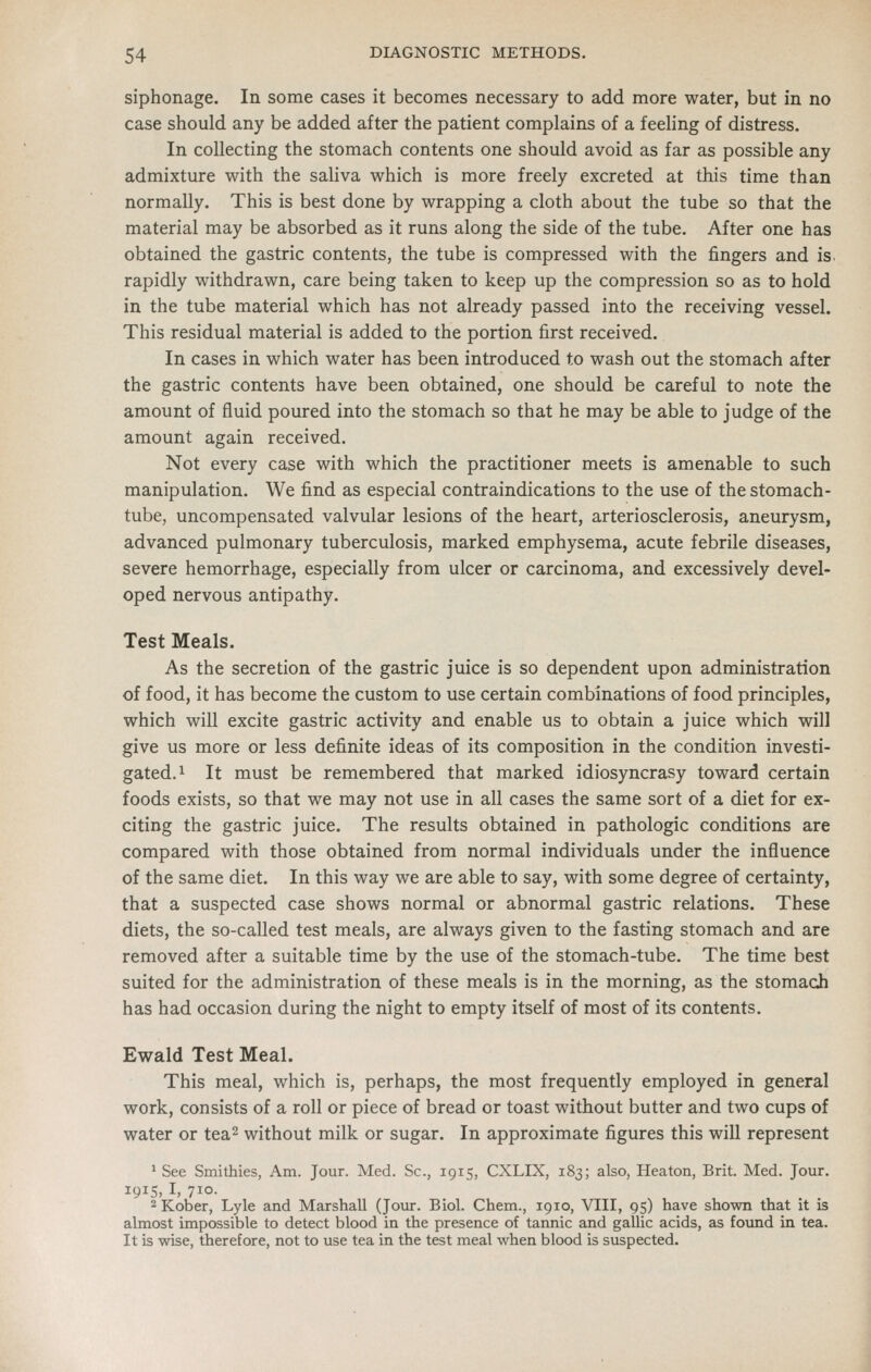 siphonage. In some cases it becomes necessary to add more water, but in no case should any be added after the patient complains of a feeling of distress. In collecting the stomach contents one should avoid as far as possible any admixture with the saliva which is more freely excreted at this time than normally. This is best done by wrapping a cloth about the tube so that the material may be absorbed as it runs along the side of the tube. After one has obtained the gastric contents, the tube is compressed with the fingers and is. rapidly withdrawn, care being taken to keep up the compression so as to hold in the tube material which has not already passed into the receiving vessel. This residual material is added to the portion first received. In cases in which water has been introduced to wash out the stomach after the gastric contents have been obtained, one should be careful to note the amount of fluid poured into the stomach so that he may be able to judge of the amount again received. Not every case with which the practitioner meets is amenable to such manipulation. We find as especial contraindications to the use of the stomach- tube, uncompensated valvular lesions of the heart, arteriosclerosis, aneurysm, advanced pulmonary tuberculosis, marked emphysema, acute febrile diseases, severe hemorrhage, especially from ulcer or carcinoma, and excessively devel- oped nervous antipathy. Test Meals. As the secretion of the gastric juice is so dependent upon administration of food, it has become the custom to use certain combinations of food principles, which will excite gastric activity and enable us to obtain a juice which will give us more or less definite ideas of its composition in the condition investi- gated. ^ It must be remembered that marked idiosyncrasy toward certain foods exists, so that we may not use in all cases the same sort of a diet for ex- citing the gastric juice. The results obtained in pathologic conditions are compared with those obtained from normal individuals under the influence of the same diet. In this way we are able to say, with some degree of certainty, that a suspected case shows normal or abnormal gastric relations. These diets, the so-called test meals, are always given to the fasting stomach and are removed after a suitable time by the use of the stomach-tube. The time best suited for the administration of these meals is in the morning, as the stomach has had occasion during the night to empty itself of most of its contents. Ewald Test Meal. This meal, which is, perhaps, the most frequently employed in general work, consists of a roll or piece of bread or toast without butter and two cups of water or tea^ without milk or sugar. In approximate figures this will represent ^ See Smithies, Am. Jour. Med. Sc, 1915, CXLIX, 183; also, Heaton, Brit. Med. Jour. 1915, I, 710. ^Kober, Lyle and Marshall (Jour. Biol. Chem., 1910, VIII, 95) have shown that it is almost impossible to detect blood in the presence of tannic and gallic acids, as fotmd in tea. It is wise, therefore, not to use tea in the test meal when blood is suspected.