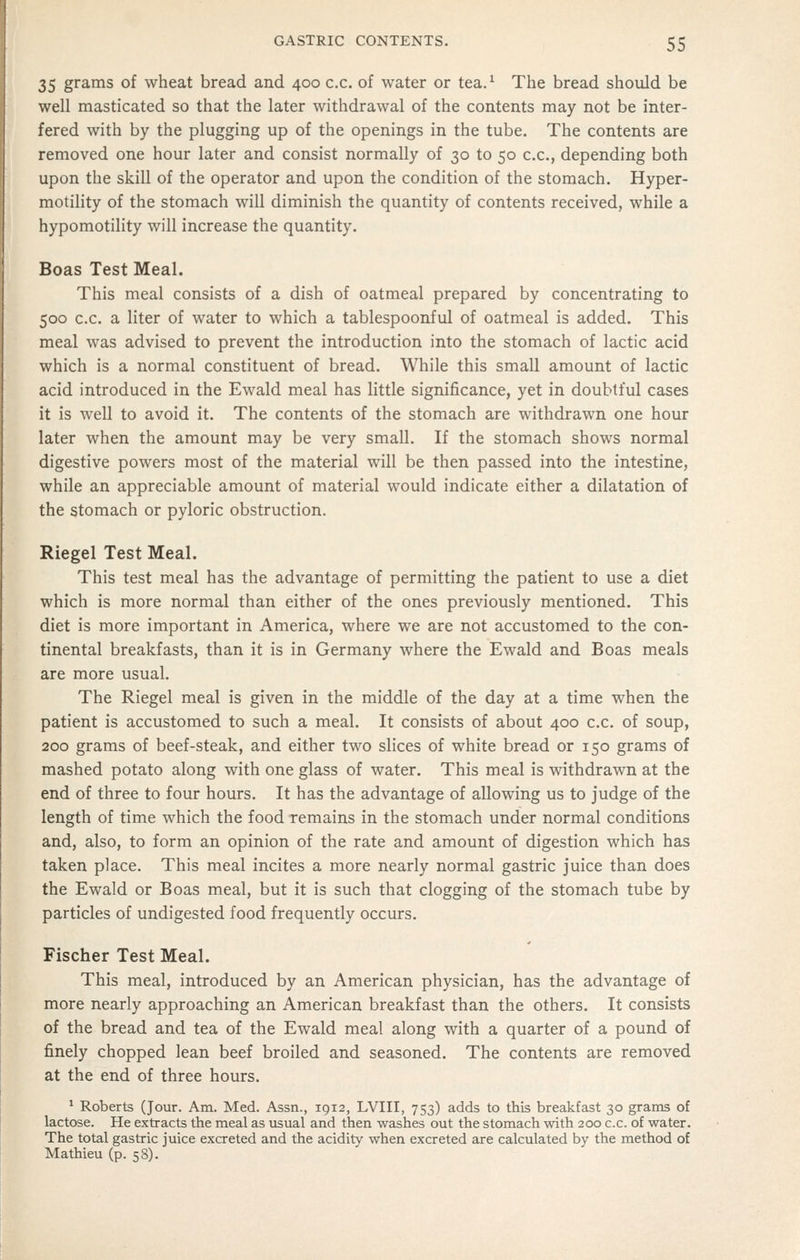 35 grams of wheat bread and 400 c.c. of water or tea.^ The bread should be well masticated so that the later withdrawal of the contents may not be inter- fered with by the plugging up of the openings in the tube. The contents are removed one hour later and consist normally of 30 to 50 c.c, depending both upon the skill of the operator and upon the condition of the stomach. Hyper- motility of the stomach will diminish the quantity of contents received, while a hypomotility will increase the quantity. Boas Test Meal. This meal consists of a dish of oatmeal prepared by concentrating to 500 c.c. a liter of water to which a tablespoonful of oatmeal is added. This meal was advised to prevent the introduction into the stomach of lactic acid which is a normal constituent of bread. While this small amount of lactic acid introduced in the Ewald meal has little significance, yet in doubtful cases it is well to avoid it. The contents of the stomach are withdrawn one hour later when the amount may be very small. If the stomach shows normal digestive powers most of the material will be then passed into the intestine, while an appreciable amount of material would indicate either a dilatation of the stomach or pyloric obstruction. Riegel Test Meal. This test meal has the advantage of permitting the patient to use a diet which is more normal than either of the ones previously mentioned. This diet is more important in America, where we are not accustomed to the con- tinental breakfasts, than it is in Germany where the Ewald and Boas meals are more usual. The Riegel meal is given in the middle of the day at a time when the patient is accustomed to such a meal. It consists of about 400 c.c. of soup, 200 grams of beef-steak, and either two slices of white bread or 150 grams of mashed potato along with one glass of water. This meal is withdrawn at the end of three to four hours. It has the advantage of allowing us to judge of the length of time which the food remains in the stomach under normal conditions and, also, to form an opinion of the rate and amount of digestion which has taken place. This meal incites a more nearly normal gastric juice than does the Ewald or Boas meal, but it is such that clogging of the stomach tube by particles of undigested food frequently occurs. Fischer Test Meal. This meal, introduced by an American physician, has the advantage of more nearly approaching an American breakfast than the others. It consists of the bread and tea of the Ewald meal along with a quarter of a pound of finely chopped lean beef broiled and seasoned. The contents are removed at the end of three hours. * Roberts (Jour. Am. Med. Assn., 1912, LVIII, 753) adds to this breakfast 30 grams of lactose. He extracts the meal as usual and then washes out the stomach with 200 c.c. of water. The total gastric juice excreted and the acidity when excreted are calculated by the method of Mathieu (p. 58).