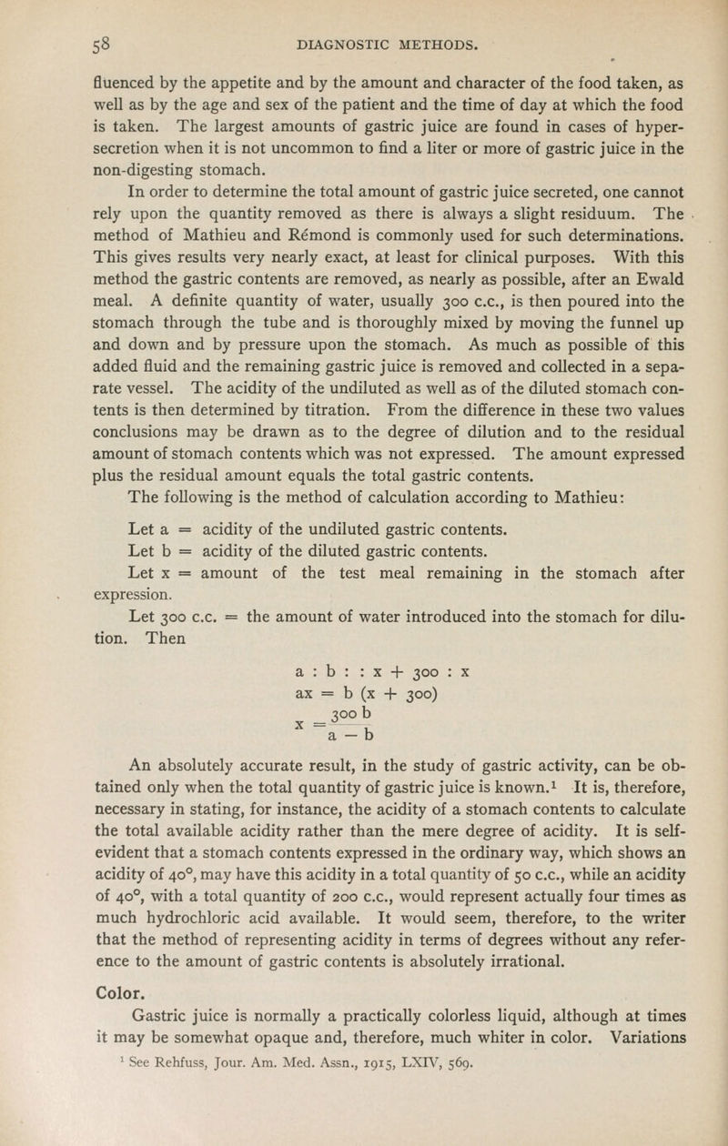 fluenced by the appetite and by the amount and character of the food taken, as well as by the age and sex of the patient and the time of day at which the food is taken. The largest amounts of gastric juice are found in cases of hyper- secretion when it is not uncommon to find a liter or more of gastric juice in the non-digesting stomach. In order to determine the total amount of gastric juice secreted, one cannot rely upon the quantity removed as there is always a slight residuum. The method of Mathieu and Remond is commonly used for such determinations. This gives results very nearly exact, at least for clinical purposes. With this method the gastric contents are removed, as nearly as possible, after an Ewald meal. A definite quantity of water, usually 300 c.c, is then poured into the stomach through the tube and is thoroughly mixed by moving the funnel up and down and by pressure upon the stomach. As much as possible of this added fluid and the remaining gastric juice is removed and collected in a sepa- rate vessel. The acidity of the undiluted as well as of the diluted stomach con- tents is then determined by titration. From the difference in these two values conclusions may be drawn as to the degree of dilution and to the residual amount of stomach contents which was not expressed. The amount expressed plus the residual amount equals the total gastric contents. The following is the method of calculation according to Mathieu: Let a = acidity of the undiluted gastric contents. Let b = acidity of the diluted gastric contents. Let X = amount of the test meal remaining in the stomach after expression. Let 300 c.c. = the amount of water introduced into the stomach for dilu- tion. Then a : b : : x + 300 : x ax = b (x 4- 300) ^00 b a — b An absolutely accurate result, in the study of gastric activity, can be ob- tained only when the total quantity of gastric juice is known.^ It is, therefore, necessary in stating, for instance, the acidity of a stomach contents to calculate the total available acidity rather than the mere degree of acidity. It is self- evident that a stomach contents expressed in the ordinary way, which shows an acidity of 40°, may have this acidity in a total quantity of 50 c.c, while an acidity of 40°, with a total quantity of 200 c.c, would represent actually four times as much hydrochloric acid available. It would seem, therefore, to the writer that the method of representing acidity in terms of degrees without any refer- ence to the amount of gastric contents is absolutely irrational. Color. Gastric juice is normally a practically colorless liquid, although at times it may be somewhat opaque and, therefore, much whiter in color. Variations ' See Rehfuss, Jour. Am. Med. Assn., 1915, LXW, 569.