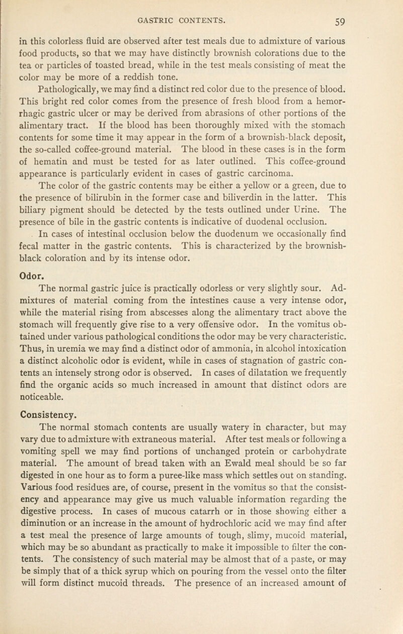in this colorless fluid are observed after test meals due to admixture of various food products, so that we may have distinctly brownish colorations due to the tea or particles of toasted bread, while in the test meals consisting of meat the color may be more of a reddish tone. Pathologically, we may find a distinct red color due to the presence of blood. This bright red color comes from the presence of fresh blood from a hemor- rhagic gastric ulcer or may be derived from abrasions of other portions of the alimentary tract. If the blood has been thoroughly mixed with the stomach contents for some time it may appear in the form of a brownish-black deposit, the so-called cofifee-ground material. The blood in these cases is in the form of hematin and must be tested for as later outlined. This cofifee-ground appearance is particularly evident in cases of gastric carcinoma. The color of the gastric contents may be either a yellow or a green, due to the presence of bilirubin in the former case and biliverdin in the latter. This biliary pigment should be detected by the tests outlined under Urine. The presence of bile in the gastric contents is indicative of duodenal occlusion. In cases of intestinal occlusion below the duodenum we occasionally find fecal matter in the gastric contents. This is characterized by the brownish- black coloration and by its intense odor. Odor. The normal gastric juice is practically odorless or very slightly sour. Ad- mixtures of material coming from the intestines cause a very intense odor, while the material rising from abscesses along the alimentary tract above the stomach will frequently give rise to a very offensive odor. In the vomitus ob- tained under various pathological conditions the odor may be very characteristic. Thus, in uremia we may find a distinct odor of ammonia, in alcohol intoxication a distinct alcoholic odor is evident, while in cases of stagnation of gastric con- tents an intensely strong odor is observed. In cases of dilatation we frequently find the organic acids so much increased in amount that distinct odors are noticeable. Consistency. The normal stomach contents are usually watery in character, but may vary due to admixture with extraneous material. After test meals or following a vomiting spell we may find portions of unchanged protein or carbohydrate material. The amount of bread taken vsrith an Ewald meal should be so far digested in one hour as to form a puree-like mass which settles out on standing. Various food residues are, of course, present in the vomitus so that the consist- ency and appearance may give us much valuable information regarding the digestive process. In cases of mucous catarrh or in those showing either a diminution or an increase in the amount of hydrochloric acid we may find after a test meal the presence of large amounts of tough, slimy, mucoid material, which may be so abundant as practically to make it impossible to filter the con- tents. The consistency of such material may be almost that of a paste, or may be simply that of a thick syrup which on pouring from the vessel onto the filter will form distinct mucoid threads. The presence of an increased amount of