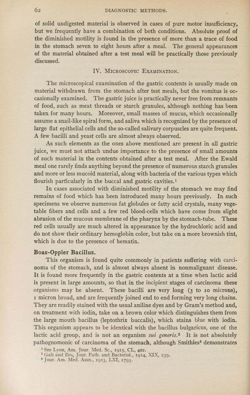 of solid undigested material is observed in cases of pure motor insufl&ciency, but we frequently have a combination of both conditions. Absolute proof of the diminished motility is found in the presence of more than a trace of food in the stomach seven to eight hours after a meal. The general appearances of the material obtained after a test meal will be practically those previously discussed. IV. Microscopic Examination. The microscopical examination of the gastric contents is usually made on material withdrawn from the stomach after test meals, but the vomitus is oc- casionally examined. The gastric juice is practically never free from remnants of food, such as meat threads or starch granules, although nothing has been taken for many hours. Moreover, small masses of mucus, which occasionally assume a snail-like spiral form, and saliva which is recognized by the presence of large flat epithelial cells and the so-called salivary corpuscles are quite frequent. A few bacilli and yeast cells are almost always observed. As such elements as the ones above mentioned are present in all gastric juice, we must not attach undue importance to the presence of small amounts of such material in the contents obtained after a test meal. After the Ewald meal one rarely finds anything beyond the presence of numerous starch granules and more or less mucoid material, along with bacteria of the various types which flourish particularly in the buccal and gastric cavities.^ In cases associated with diminished motility of the stomach we may find remains of food which has been introduced many hours previously. In such specimens we observe numerous fat globules or fatty acid crystals, many vege- table fibers and cells and a few red blood-cells which have come from slight abrasion of the mucous membrane of the pharynx by the stomach-tube. These red cells usually are much altered in appearance by the hydrochloric acid and do not show their ordinary hemoglobin color, but take on a more brownish tint, which is due to the presence of hematin. Boas-Oppler Bacillus. This organism is found quite commonly in patients suffering with carci- noma of the stomach, and is almost always absent in nonmalignant disease. It is found more frequently in the gastric contents at a time when lactic acid is present in large amounts, so that in the incipient stages of carcinoma these organisms may be absent. These bacilli are very long (3 to 10 microns), I micron broad, and are frequently joined end to end forming very long chains. They are readily stained with the usual aniline dyes and by Gram's method and, on treatment with iodin, take on a brown color which distinguishes them from the large mouth bacillus (leptothrix buccalis), which stains blue with iodin. This organism appears to be identical with the bacillus bulgaricus, one of the lactic acid group, and is not an organism sui generis.^ It is not absolutely pathognomonic of carcinoma of the stomach, although Smithies' demonstrates ' See Lyon, Am. Jour. Med. Sc., 1915, CL, 402. ^ Gait and lies, Jour. Path, and BacterioL, 1914, XIX, 239. ' Jour. Am. Med. Assn., 1913, LXI, 1793.