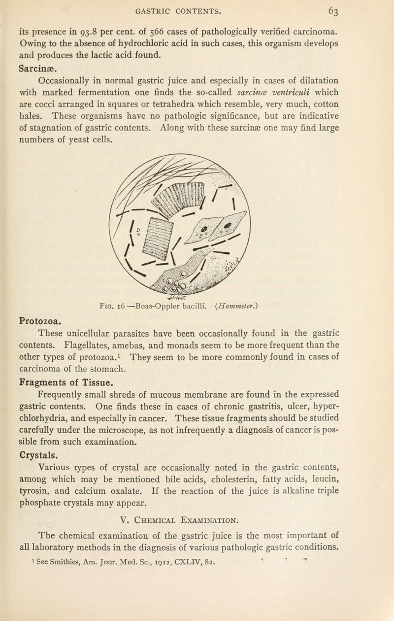 its presence in 93.8 per cent, of 566 cases of pathologically verified carcinoma. Owing to the absence of hydrochloric acid in such cases, this organism develops and produces the lactic acid found. Sarcinae. Occasionally in normal gastric juice and especially in cases of dilatation with marked fermentation one finds the so-called sarcince ventriculi which are cocci arranged in squares or tetrahedra which resemble, very much, cotton bales. These organisms have no pathologic significance, but are indicative of stagnation of gastric contents. Along with these sarcinae one may find large numbers of yeast cells. Fig. 16 —Boas-Oppler bacilli. {Hemmeter.) Protozoa. These unicellular parasites have been occasionally found in the gastric contents. Flagellates, amebas, and monads seem to be more frequent than the other types of protozoa.^ They seem to be more commonly found in cases of carcinoma of the stomach. Fragments of Tissue. Frequently small shreds of mucous membrane are found in the expressed gastric contents. One finds these in cases of chronic gastritis, ulcer, hyper- chlorhydria, and especially in cancer. These tissue fragments should be studied carefully under the microscope, as not infrequently a diagnosis of cancer is pos- sible from such examination. Crystals. Various types of crystal are occasionally noted in the gastric contents, among which may be mentioned bile acids, cholesterin, fatty acids, leucin, tyrosin, and calcium oxalate. If the reaction of the juice is alkaline triple phosphate crystals may appear. V. Chemical Examination. The chemical examination of the gastric juice is the most important of all laboratory methods in the diagnosis of various pathologic gastric conditions. 1 See Smithies, Am. Jour. Med. Sc, 1912, CXLTV, 82. ^ 1 ^