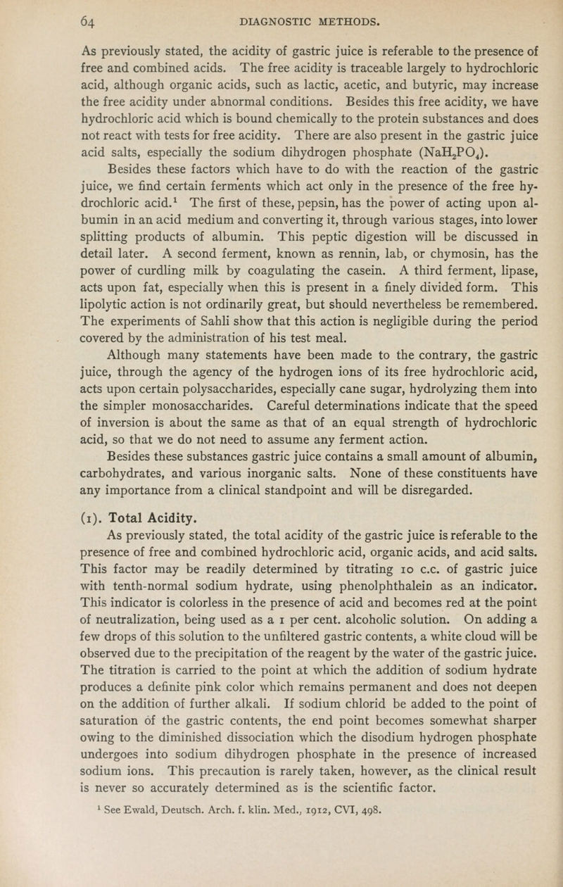 As previously stated, the acidity of gastric juice is referable to the presence of free and combined acids. The free acidity is traceable largely to hydrochloric acid, although organic acids, such as lactic, acetic, and butyric, may increase the free acidity under abnormal conditions. Besides this free acidity, we have hydrochloric acid which is bound chemically to the protein substances and does not react with tests for free acidity. There are also present in the gastric juice acid salts, especially the sodium dihydrogen phosphate (NaHjPOJ. Besides these factors which have to do with the reaction of the gastric juice, we find certain ferments which act only in the presence of the free hy- drochloric acid.^ The first of these, pepsin, has the power of acting upon al- bumin in an acid medium and converting it, through various stages, into lower splitting products of albumin. This peptic digestion will be discussed in detail later. A second ferment, known as rennin, lab, or chymosin, has the power of curdUng milk by coagulating the casein. A third ferment, lipase, acts upon fat, especially when this is present in a finely divided form. This lipolytic action is not ordinarily great, but should nevertheless be remembered. The experiments of Sahli show that this action is neghgible during the period covered by the administration of his test meal. Although many statements have been made to the contrary, the gastric juice, through the agency of the hydrogen ions of its free hydrochloric acid, acts upon certain polysaccharides, especially cane sugar, hydrolyzing them into the simpler monosaccharides. Careful determinations indicate that the speed of inversion is about the same as that of an equal strength of hydrochloric acid, so that we do not need to assume any ferment action. Besides these substances gastric juice contains a small amount of albumin, carbohydrates, and various inorganic salts. None of these constituents have any importance from a clinical standpoint and will be disregarded. (i). Total Acidity. As previously stated, the total acidity of the gastric juice is referable to the presence of free and combined hydrochloric acid, organic acids, and acid salts. This factor may be readily determined by titrating lo c.c. of gastric juice with tenth-normal sodium hydrate, using phenolphthalein as an indicator. This indicator is colorless in the presence of acid and becomes red at the point of neutralization, being used as a i per cent, alcoholic solution. On adding a few drops of this solution to the unfiltered gastric contents, a white cloud will be observed due to the precipitation of the reagent by the water of the gastric juice. The titration is carried to the point at which the addition of sodium hydrate produces a definite pink color which remains permanent and does not deepen on the addition of further alkali. If sodium chlorid be added to the point of saturation of the gastric contents, the end point becomes somewhat sharper owing to the diminished dissociation which the disodium hydrogen phosphate undergoes into sodium dihydrogen phosphate in the presence of increased sodium ions. This precaution is rarely taken, however, as the clinical result is never so accurately determined as is the scientific factor. * See Ewald, Deutsch. Arch. f. klin. Med., 1912, CVI, 498.