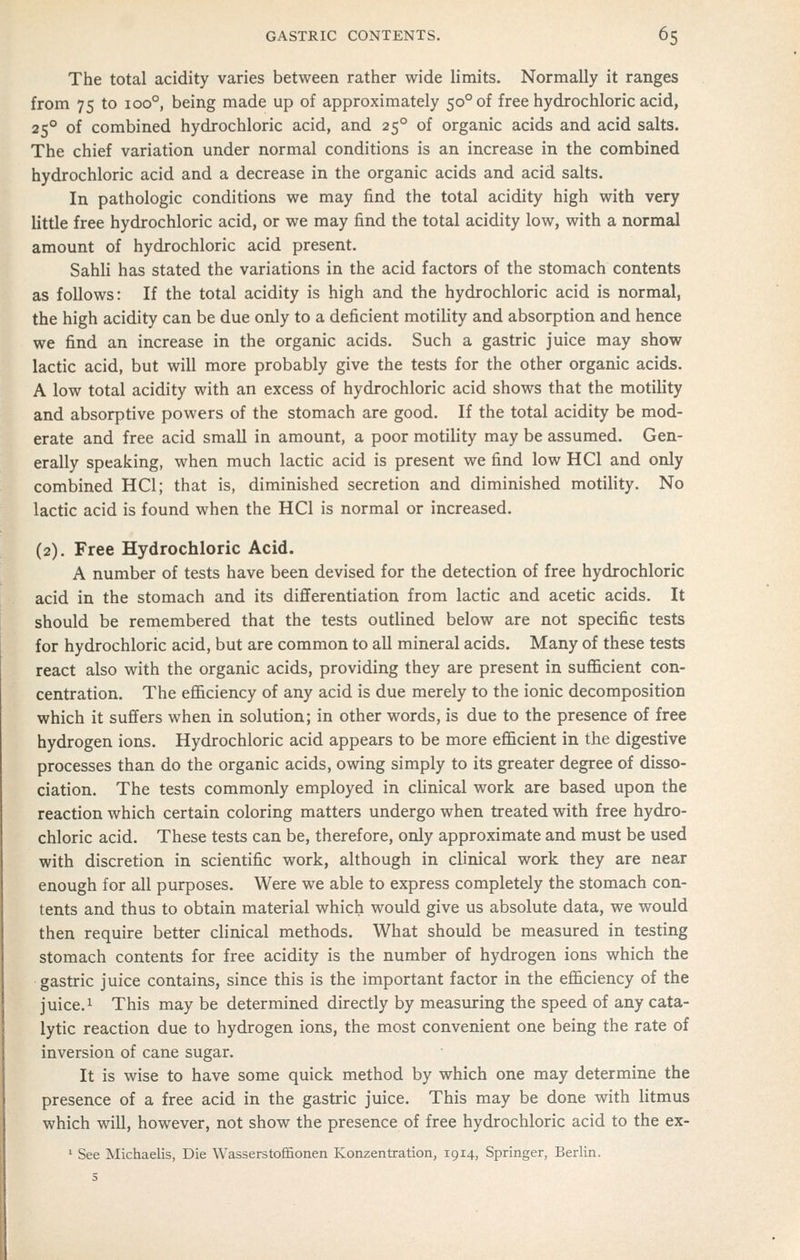 The total acidity varies between rather wide limits. Normally it ranges from 75 to 100°, being made up of approximately 50° of free hydrochloric acid, 25° of combined hydrochloric acid, and 25° of organic acids and acid salts. The chief variation under normal conditions is an increase in the combined hydrochloric acid and a decrease in the organic acids and acid salts. In pathologic conditions we may find the total acidity high with very little free hydrochloric acid, or we may find the total acidity low, with a normal amount of hydrochloric acid present. Sahli has stated the variations in the acid factors of the stomach contents as follows: If the total acidity is high and the hydrochloric acid is normal, the high acidity can be due only to a deficient motility and absorption and hence we find an increase in the organic acids. Such a gastric juice may show lactic acid, but will more probably give the tests for the other organic acids. A low total acidity with an excess of hydrochloric acid shows that the motility and absorptive powers of the stomach are good. If the total acidity be mod- erate and free acid small in amount, a poor motility may be assumed. Gen- erally speaking, when much lactic acid is present we find low HCl and only combined HCl; that is, diminished secretion and diminished motility. No lactic acid is found when the HCl is normal or increased. (2). Free Hydrochloric Acid. A number of tests have been devised for the detection of free hydrochloric acid in the stomach and its differentiation from lactic and acetic acids. It should be remembered that the tests outlined below are not specific tests for hydrochloric acid, but are common to all mineral acids. Many of these tests react also with the organic acids, providing they are present in suflScient con- centration. The efficiency of any acid is due merely to the ionic decomposition which it suffers when in solution; in other words, is due to the presence of free hydrogen ions. Hydrochloric acid appears to be more efficient in the digestive processes than do the organic acids, owing simply to its greater degree of disso- ciation. The tests commonly employed in clinical work are based upon the reaction which certain coloring matters undergo when treated with free hydro- chloric acid. These tests can be, therefore, only approximate and must be used with discretion in scientific work, although in clinical work they are near enough for all purposes. Were we able to express completely the stomach con- tents and thus to obtain material which would give us absolute data, we would then require better clinical methods. What should be measured in testing stomach contents for free acidity is the number of hydrogen ions which the gastric juice contains, since this is the important factor in the efficiency of the juice. 1 This may be determined directly by measuring the speed of any cata- lytic reaction due to hydrogen ions, the most convenient one being the rate of inversion of cane sugar. It is wise to have some quick method by which one may determine the presence of a free acid in the gastric juice. This may be done with litmus which will, however, not show the presence of free hydrochloric acid to the ex- ' See Michaelis, Die Wasserstoffionen Konzentration, 1914, Springer, Berlin.