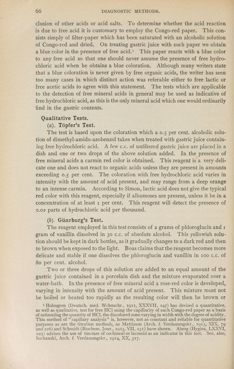 elusion of other acids or acid salts. To determine whether the acid reaction is due to free acid it is customary to employ the Congo-red paper. This con- sists simply of filter-paper which has been saturated with an alcoholic solution of Congo-red and dried. On treating gastric juice with such paper we obtain a blue color in the presence of free acid.^ This paper reacts with a blue color to any free acid so that one should never assume the presence of free hydro- chloric acid when he obtains a blue coloration. Although many writers state that a blue coloration is never given by free organic acids, the writer has seen too many cases in which distinct action was referable either to free lactic or free acetic acids to agree wnth this statement. The tests which are applicable to the detection of free mineral acids in general may be used as indicative of free hydrochloric acid, as this is the only mineral acid which one would ordinarily find in the gastric contents. Qualitative Tests. (a). Topfer's Test. The test is based upon the coloration which a 0.5 per cent, alcoholic solu- tion of dimethyl-amido-azobenzol takes when treated with gastric juice contain- ing free hydrochloric acid. A few c.c. of unfiltered gastric juice are placed in a dish and one or two drops of the above solution added. In the presence of free mineral acids a carmin red color is obtained. This reagent is a very deli- cate one and does not react to organic acids unless they are present in amounts exceeding 0.5 per cent. The coloration with free hydrochloric acid varies in intensity with the amount of acid present, and may range from a deep orange to an intense carmin. According to Simon, lactic acid does not give the typical red color with this reagent, especially if albumoses are present, unless it be in a concentration of at least i per cent. This reagent will detect the presence of 0.02 parts of hydrochloric acid per thousand. (b). Giinzburg's Test. The reagent employed in this test consists of 2 grams of phloroglucin and i gram of vanillin dissolved in 30 c.c. of absolute alcohol. This yellowish solu- tion should be kept in dark bottles, as it gradually changes to a dark red and then to brown when exposed to the light. Boas claims that the reagent becomes more delicate and stable if one dissolves the phloroglucin and vanillin in 100 c.c. of 80 per cent, alcohol. Two or three drops of this solution are added to an equal amount of the gastric juice contained in a porcelain dish and the mixture evaporated over a water-bath. In the presence of free mineral acid a rose-red color is developed, varying in intensity with the amount of acid present. This mixture must not be boiled or heated too rapidly as the resulting color will then be brown or 1 Holmgren (Deutsch. med. Wchnschr., 1911, XXXX'^II, 247) has devised a quantitative, as well as qualitative, test for free HCl using the capillarity of such Congo-red paper as a basis of estimating the quantity of HCl, the discolored zone varying in width with the degree of acidity. This method of capillary analysis is, however, not as constant and reliable for quantitative purposes as are the titration methods, as Mattisson (Arch. f. Verdauungskr., 1913, XIX, 79 and 226) and Schmidt (Biochem. Jour., 1913, VII, 231) have shown. Aberg (Hygiea, LXXVI, 105) advises the use of tincture of cochineal or lacmoid as an indicator in this test. See, also, Sochanski, Arch. f. Verdauungskr., 1914, XX, 317.