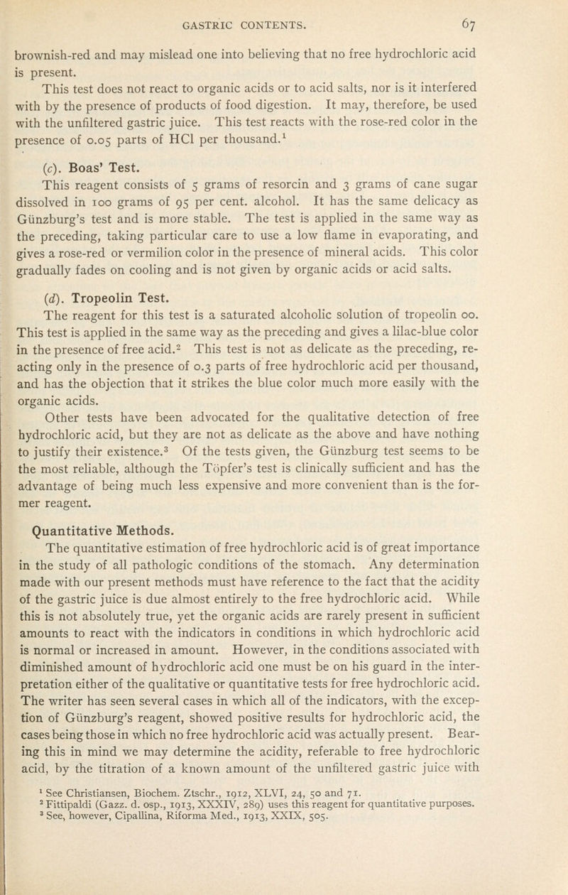 brownish-red and may mislead one into believing that no free hydrochloric acid is present. This test does not react to organic acids or to acid salts, nor is it interfered with by the presence of products of food digestion. It may, therefore, be used with the unfiltered gastric juice. This test reacts with the rose-red color in the presence of 0.05 parts of HCl per thousand.^ (c). Boas' Test. This reagent consists of 5 grams of resorcin and 3 grams of cane sugar dissolved in 100 grams of 95 per cent, alcohol. It has the same delicacy as Gunzburg's test and is more stable. The test is applied in the same way as the preceding, taking particular care to use a low flame in evaporating, and gives a rose-red or vermilion color in the presence of mineral acids. This color gradually fades on cooling and is not given by organic acids or acid salts. (d). Tropeolin Test. The reagent for this test is a saturated alcoholic solution of tropeolin 00. This test is applied in the same way as the preceding and gives a lilac-blue color in the presence of free acid.^ This test is not as delicate as the preceding, re- acting only in the presence of 0.3 parts of free hydrochloric acid per thousand, and has the objection that it strikes the blue color much more easily with the organic acids. Other tests have been advocated for the quaUtative detection of free hydrochloric acid, but they are not as delicate as the above and have nothing to justify their existence.^ Of the tests given, the Giinzburg test seems to be the most reliable, although the Topfer's test is clinically sufficient and has the advantage of being much less expensive and more convenient than is the for- mer reagent. Quantitative Methods. The quantitative estimation of free hydrochloric acid is of great importance in the study of all pathologic conditions of the stomach. Any determination made with our present methods must have reference to the fact that the acidity of the gastric juice is due almost entirely to the free hydrochloric acid. While this is not absolutely true, yet the organic acids are rarely present in sufficient amounts to react with the indicators in conditions in which hydrochloric acid is normal or increased in amount. However, in the conditions associated with diminished amount of hydrochloric acid one must be on his guard in the inter- pretation either of the qualitative or quantitative tests for free hydrochloric acid. The writer has seen several cases in which all of the indicators, with the excep- tion of Gunzburg's reagent, showed positive results for hydrochloric acid, the cases being those in which no free hydrochloric acid was actually present. Bear- ing this in mind we may determine the acidity, referable to free hydrochloric acid, by the titration of a known amount of the unfiltered gastric juice with * See Christiansen, Biochem. Ztschr., 1912, XLVI, 24, 50 and 71. ^ Fittipaldi (Gazz. d. osp., 1913, XXXIV, 289) uses this reagent for quantitative purposes. ^ See, however, Cipallina, Riforma Med., 1913, XXIX, 505.