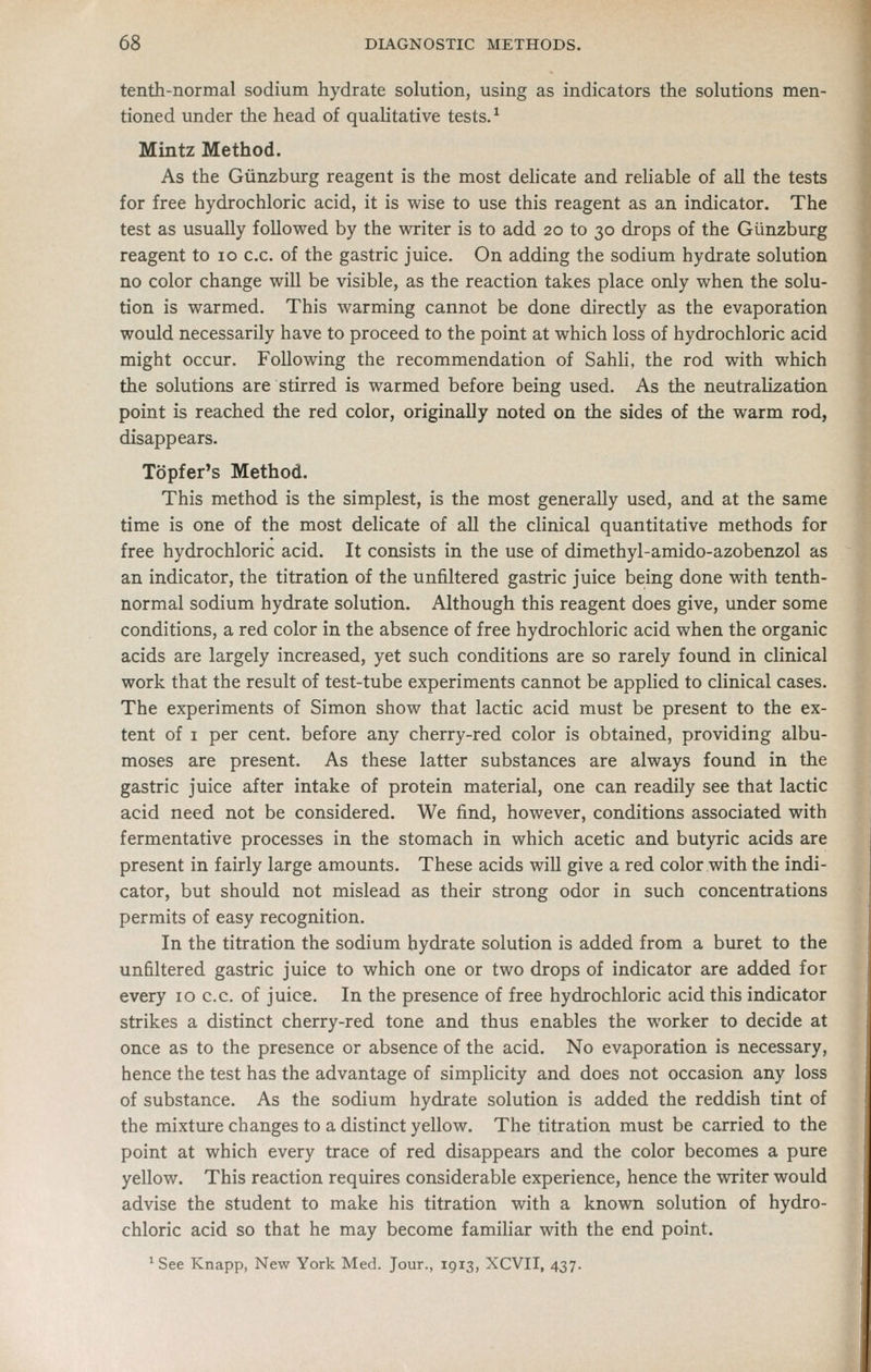 tenth-normal sodium hydrate solution, using as indicators the solutions men- tioned under the head of qualitative tests. ^ Mintz Method. As the Giinzburg reagent is the most delicate and reliable of all the tests for free hydrochloric acid, it is wise to use this reagent as an indicator. The test as usually followed by the writer is to add 20 to 30 drops of the Giinzburg reagent to 10 c.c. of the gastric juice. On adding the sodium hydrate solution no color change will be visible, as the reaction takes place only when the solu- tion is warmed. This warming cannot be done directly as the evaporation would necessarily have to proceed to the point at which loss of hydrochloric acid might occur. Following the recommendation of Sahli, the rod with which the solutions are stirred is warmed before being used. As the neutralization point is reached the red color, originally noted on the sides of the warm rod, disappears. Topfer's Method. This method is the simplest, is the most generally used, and at the same time is one of the most delicate of all the clinical quantitative methods for free hydrochloric acid. It consists in the use of dimethyl-amido-azobenzol as an indicator, the titration of the unfiltered gastric juice being done with tenth- normal sodium hydrate solution. Although this reagent does give, under some conditions, a red color in the absence of free hydrochloric acid when the organic acids are largely increased, yet such conditions are so rarely found in clinical work that the result of test-tube experiments cannot be applied to clinical cases. The experiments of Simon show that lactic acid must be present to the ex- tent of I per cent, before any cherry-red color is obtained, providing albu- moses are present. As these latter substances are always found in the gastric juice after intake of protein material, one can readily see that lactic acid need not be considered. We find, however, conditions associated with fermentative processes in the stomach in which acetic and butyric acids are present in fairly large amounts. These acids will give a red color with the indi- cator, but should not mislead as their strong odor in such concentrations permits of easy recognition. In the titration the sodium hydrate solution is added from a buret to the unfiltered gastric juice to which one or two drops of indicator are added for every 10 c.c. of juice. In the presence of free hydrochloric acid this indicator strikes a distinct cherry-red tone and thus enables the worker to decide at once as to the presence or absence of the acid. No evaporation is necessary, hence the test has the advantage of simplicity and does not occasion any loss of substance. As the sodium hydrate solution is added the reddish tint of the mixture changes to a distinct yellow. The titration must be carried to the point at which every trace of red disappears and the color becomes a pure yellow. This reaction requires considerable experience, hence the writer would advise the student to make his titration with a known solution of hydro- chloric acid so that he may become familiar with the end point. ' See Knapp, New York Med. Jour., 1913, XCVII, 437.