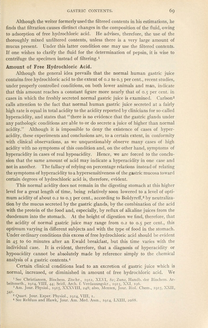 Although the writer formerly used the filtered contents in his estimations, he finds that filtration causes distinct changes in the composition of the fluid, owing to adsorption of free hydrochloric acid. He advises, therefore, the use of the thoroughly mixed unfiltered contents, unless there is a very large amount of mucus present. Under this latter condition one may use the filtered contents. If one wishes to clarify the fluid for the determination of pepsin, it is wise to centrifuge the specimen instead of filtering. ^ Amount of Free Hydrochloric Acid. Although the general idea prevails that the normal human gastric juice contains free hydrochloric acid to the extent of 0.2 to 0.3 per cent., recent studies, under properly controlled conditions, on both lower animals and man, indicate that this amount reaches a constant figure more nearly that of 0.5 per cent, in cases in which the freshly secreted normal gastric juice is examined. Carlson^ calls attention to the fact that normal human gastric juice secreted at a fairly high rate is equal in total acidity to the acidity reported by clinicians for so-called hyperacidity, and states that there is no evidence that the gastric glands under any pathologic conditions are able to or do secrete a juice of higher than normal acidity. Although it is impossible to deny the existence of cases of hyper- acidity, these experiments and conclusions are, to a certain extent, in conformity with clinical observations, as we unquestionably observe many cases of high acidity with no symptoms of this condition and, on the other hand, symptoms of hyperacidity in cases of real hypoacidity. Hence, we are forced to the conclu- sion that the same amount of acid may indicate a hyperacidity in one case and not in another. The fallacy of relying on percentage relations instead of relating the symptoms of hyperacidity to a hypersensitiveness of the gastric mucosa toward certain degrees of hydrochloric acid is, therefore, evident. This normal acidity does not remain in the digesting stomach at this higher level for a great length of time, being relatively soon lowered to a level of opti- mum acidity of about 0.2 to 0.3 per cent., according to Boldyreff,^ by neutraliza- tion by the mucus secreted by the gastric glands, by the combination of the acid with the protein of the food and, especially, by reflux of alkaline juices from the duodenum into the stomach. At the height of digestion we find, therefore, that the acidity of normal gastric juice may range from 0.2 to 0.5 per cent., this optimum varying in different subjects and with the type of food in the stomach. Under ordinary conditions this excess of free hydrochloric acid should be evident in 45 to 60 minutes after an Ewald breakfast, but this time varies with the individual case. It is evident, therefore, that a diagnosis of hyperacidity or hypoacidity cannot be absolutely made by reference simply to the chemical analysis of a gastric contents.^ Certain clinical conditions lead to an excretion of gastric juice which is normal, increased, or diminished in amount of free hydrochloric acid. We ^ See Christiansen, Biochem. Ztschr., 1912, XLVI, 82; Zunz, Handb. der Biochem. Ar- beitsmeth., 1914, VIII, 44; Seidl, Arch. f. Verdauungskr., 1915, XXI, 196. -Am. Jour. Physiol., 1915, XXXVIII, 248; also, Menten, Jour. Biol. Chem., 1915, XXII, 341- 3 Quart. Jour. Exper. Physiol., 1914, VIII, i. * See Rehfuss and Hawk, Jour. Am. Med. Assn., 1914, LXIII, 2088.