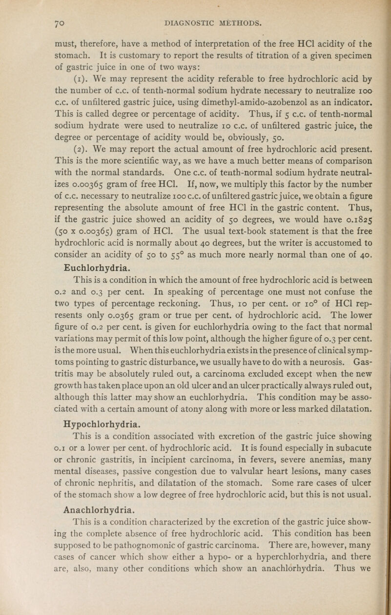 must, therefore, have a method of interpretation of the free HCl acidity of the stomach. It is customary to report the results of titration of a given specimen of gastric juice in one of two ways: (i). We may represent the acidity referable to free hydrochloric acid by the number of c.c. of tenth-normal sodium hydrate necessary to neutralize loo c.c. of unfiltered gastric juice, using dimethyl-amido-azobenzol as an indicator. This is called degree or percentage of acidity. Thus, if 5 c.c. of tenth-normal sodium hydrate were used to neutralize 10 c.c. of unfiltered gastric juice, the degree or percentage of acidity would be, obviously, 50. (2). We may report the actual amount of free hydrochloric acid present. This is the more scientific way, as we have a much better means of comparison with the normal standards. One c.c. of tenth-normal sodium hydrate neutral- izes 0.00365 gram of free HCl. If, now, we multiply this factor by the number of c.c. necessary to neutrahze looc.c. of unfiltered gastric juice, we obtain a figure representing the absolute amount of free HCl in the gastric content. Thus, if the gastric juice showed an acidity of 50 degrees, we would have 0.1825 (50 X 0.00365) gram of HCl. The usual text-book statement is that the free hydrochloric acid is normally about 40 degrees, but the writer is accustomed to consider an acidity of 50 to 55° as much more nearly normal than one of 40. Euchlorhydria. This is a condition in which the amount of free hydrochloric acid is between 0.2 and 0.3 per cent. In speaking of percentage one must not confuse the two types of percentage reckoning. Thus, 10 per cent, or 10° of HCl rep- resents only 0.0365 gram or true per cent, of hydrochloric acid. The lower figure of 0.2 per cent, is given for euchlorhydria owing to the fact that normal variations may permit of this low point, although the higher figure of 0.3 per cent, is the more usual. When this euchlorhydria exists in the presence of clinical symp- toms pointing to gastric disturbance, we usually have to do with a neurosis. Gas- tritis may be absolutely ruled out, a carcinoma excluded except when the new growth has taken place upon an old ulcer and an ulcer practically always ruled out, although this latter may show an euchlorhydria. This condition may be asso- ciated with a certain amount of atony along with more or less marked dilatation. Hypochlorhydria. This is a condition associated with excretion of the gastric juice showing o.i or a lower per cent, of hydrochloric acid. It is found especially in subacute or chronic gastritis, in incipient carcinoma, in fevers, severe anemias, many mental diseases, passive congestion due to valvular heart lesions, many cases of chronic nephritis, and dilatation of the stomach. Some rare cases of ulcer of the stomach show a low degree of free hydrochloric acid, but this is not usual. Anachlorhydria. This is a condition characterized by the excretion of the gastric juice show- ing the complete absence of free hydrochloric acid. This condition has been supposed to be pathognomonic of gastric carcinoma. There are, however, many cases of cancer which show either a hypo- or a hyperchlorhydria, and there are, also, many other conditions which show an anachlorhydria. Thus we