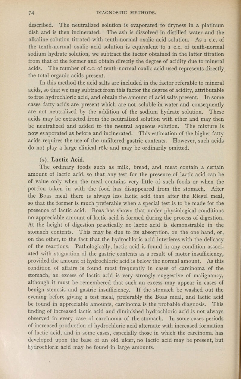 described. The neutralized solution is evaporated to dryness in a platinum dish and is then incinerated. The ash is dissolved in distilled water and the alkaline solution titrated with tenth-normal oxalic acid solution. As i c.c. of the tenth-normal oxalic acid solution is equivalent to i c.c. of tenth-normal sodium hydrate solution, we subtract the factor obtained in the latter titration from that of the former and obtain directly the degree of acidity due to mineral acids. The number of c.c. of tenth-normal oxalic acid used represents directly the total organic acids present. In this method the acid salts are included in the factor referable to mineral acids, so that we may subtract from this factor the degree of acidity, attributable to free hydrochloric acid, and obtain the amount of acid salts present. In some cases fatty acids are present which are not soluble in water and consequently are not neutralized by the addition of the sodium hydrate solution. These acids may be extracted from the neutralized solution with ether and may then be neutrahzed and added to the neutral aqueous solution. The mixture is now e\aporated as before and incinerated. This estimation of the higher fatty acids requires the use of the unfiltered gastric contents. However, such acids do not play a large clinical role and may be ordinarily omitted. (a). Lactic Acid. The ordinary foods such as milk, bread, and meat contain a certain amount of lactic acid, so that any test for the presence of lactic acid can be of value only when the meal contains very little of such foods or when the portion taken in with the food has disappeared from the stomach. After the Boas meal there is always less lactic acid than after the Riegel meal, so that the former is much preferable when a special test is to be made for the presence of lactic acid. Boas has shown that under physiological conditions no appreciable amount of lactic acid is formed during the process of digestion. At the height of digestion practically no lactic acid is demonstrable in the stomach contents. This may be due to its absorption, on the one hand, or, on the other, to the fact that the hydrochloric acid interferes with the delicacy of the reactions. Pathologically, lactic acid is found in any condition associ- ated with stagnation of the gastric contents as a result of motor insufficiency, provided the amount of hydrochloric acid is below the normal amount. As this condition of affairs is found most frequently in cases of carcinoma of the stomach, an excess of lactic acid is very strongly suggestive of malignancy, although it must be remembered that such an excess may appear in cases of benign stenosis and gastric insufficiency. If the stomach be washed out the evening before giving a test meal, preferably the Boas meal, and lactic acid be found in appreciable amounts, carcinoma is the probable diagnosis. This finding of increased lactic acid and diminished hydrochloric acid is not always observed in every case of carcinoma of the stomach. In some cases periods of increased production of hydrochloric acid alternate with increased formation of lactic acid, and in some cases, especially those in which the carcinoma has developed upon the base of an old ulcer, no lactic acid may be present, but hydrochloric acid may be found in large amounts.
