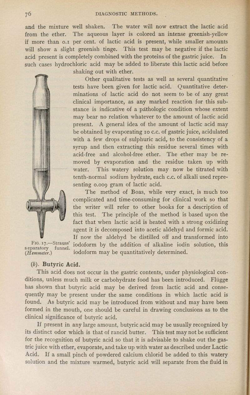 ( and the mixture well shaken. The water will now extract the lactic acid from the ether. The aqueous layer is colored an intense greenish-yellow if more than o.i per cent, of lactic acid is present, while smaller amounts will show a shght greenish tinge. This test may be negative if the lactic acid present is completely combined with the proteins of the gastric juice. In such cases hydrochloric acid may be added to Hberate this lactic acid before shaking out with ether. Other qualitative tests as well as several quantitative tests have been given for lactic acid. Quantitative deter- minations of lactic acid do not seem to be of any great clinical importance, as any marked reaction for this sub- stance is indicative of a pathologic condition whose extent may bear no relation whatever to the amount of lactic acid present. A general idea of the amount of lactic acid may be obtained by evaporating lo c.c. of gastric juice, acidulated with a few drops of sulphuric acid, to the consistency of a syrup and then extracting this residue several times with acid-free and alcohol-free ether. The ether may be re- moved by evaporation and the residue taken up with water. This watery solution may now be titrated with tenth-normal sodium hydrate, each c.c. of alkali used repre- senting 0.009 gram of lactic acid. The method of Boas, while very exact, is much too complicated and time-consuming for clinical work so that the writer will refer to other books for a description of this test. The principle of the method is based upon the fact that when lactic acid is heated with a strong oxidizing agent it is decomposed into acetic aldehyd and formic acid. If now the aldehyd be distilled off and transformed into Fig. 17. Strauss' iodoform by the addition of alkaline iodin solution, this separatory funnel. •' {Hemmeter.) iodoform may be quantitatively determmed. (6). Butyric Acid. This acid does not occmr in the gastric contents, under physiological con- ditions, unless much milk or carbohydrate food has been introduced. Fliigge has shown that butyric acid may be derived from lactic acid and conse- quently may be present under the same conditions in which lactic acid is found. As butyric acid may be introduced from without and may have been formed in the mouth, one should be careful in drawing conclusions as to the clinical significance of butyric acid. If present in any large amount, butyric acid may be usually recognized by its distinct odor which is that of rancid butter. This test may not be sufficient for the recognition of butyric acid so that it is advisable to shake out the gas- tric juice with ether, evaporate, and take up with water as described under Lactic Acid. If a small pinch of powdered calcium chlorid be added to this watery solution and the mixture warmed, butyric acid will separate from the fluid in