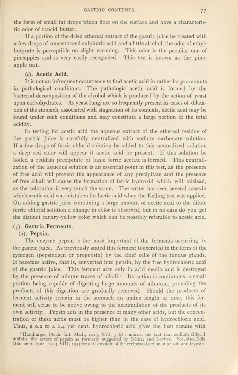 the form of small fat drops which float on the surface and have a characteris- tic odor of rancid butter. If a portion of the dried ethereal extract of the gastric juice, be treated with a few drops of concentrated sulphuric acid and a little alcohol, the odor of ethyl- butyrate is perceptible on slight warming. This odor is the peculiar one of pineapples and is very easily recognized. This test is known as the pine- apple test. (c). Acetic Acid. It is not an infrequent occurrence to find acetic acid in rather large amounts in pathological conditions. The pathologic acetic acid is formed by the bacterial decomposition of the alcohol which is produced by the action of yeast upon carbohydrates. As yeast fungi are so frequently present in cases of dilata- tion of the stomach, associated with stagnation of its contents, acetic acid may be found under such conditions and may constitute a large portion of the total acidity. In testing for acetic acid the aqueous extract of the ethereal residue of the gastric juice is carefully neutralized with sodium carbonate solution. If a few drops of ferric chlorid solution be added to this neutralized solution a deep red color will appear if acetic acid be present. If this solution be boiled a reddish precipitate of basic ferric acetate is formed. This neutrali- zation of the aqueous solution is an essential point in this test, as the presence of free acid will prevent the appearance of any precipitate and the presence of free alkali will cause the formation of ferric hydroxid which will mislead, as the coloration is very much the same. The writer has seen several cases in which acetic acid was mistaken for lactic acid when the Kelling test was applied. On adding gastric juice containing a large amount of acetic acid to the dilute ferric chlorid solution a change in color is observed, but in no case do you get the distinct canary-yellow color which can be possibly referable to acetic acid. (5). Gastric Ferments. (a). Pepsin. The enzyme pepsin is the most important of the ferments occurring in the gastric juice. As previously stated this ferment is excreted in the form of the zymogen (pepsinogen or propepsin) by the chief cells of the fundus glands. It becomes active, that is, converted into pepsin, by the free hydrochloric acid of the gastric juice. This ferment acts only in acid media and is destroyed by the presence of minute traces of alkali. ^ Its action is continuous, a small portion being capable of digesting large amounts of albumin, providing the products of this digestion are gradually removed. Should the products of ferment activity remain in the stomach an undue length of time, this fer- ment will cease to be active owing to the accumulation of the products of its own activity. Pepsin acts in the presence of many other acids, but the concen- tration of these acids must be higher than in the case of hydrochloric acid. Thus, a 0.2 to a 0.4 per cent, hydrochloric acid gives the best results with ^Hamburger (Arch. Int. Med., 1915, XVI, 356) confirms the fact that sodium chlorid inhibits the action of pepsin as formerly suggested by Schiitz and Le\ites. See, also, Edie (Biochem. Jour., 1914, VIII, 193) for a discussion of the reciprocal action of pepsin and trypsin.