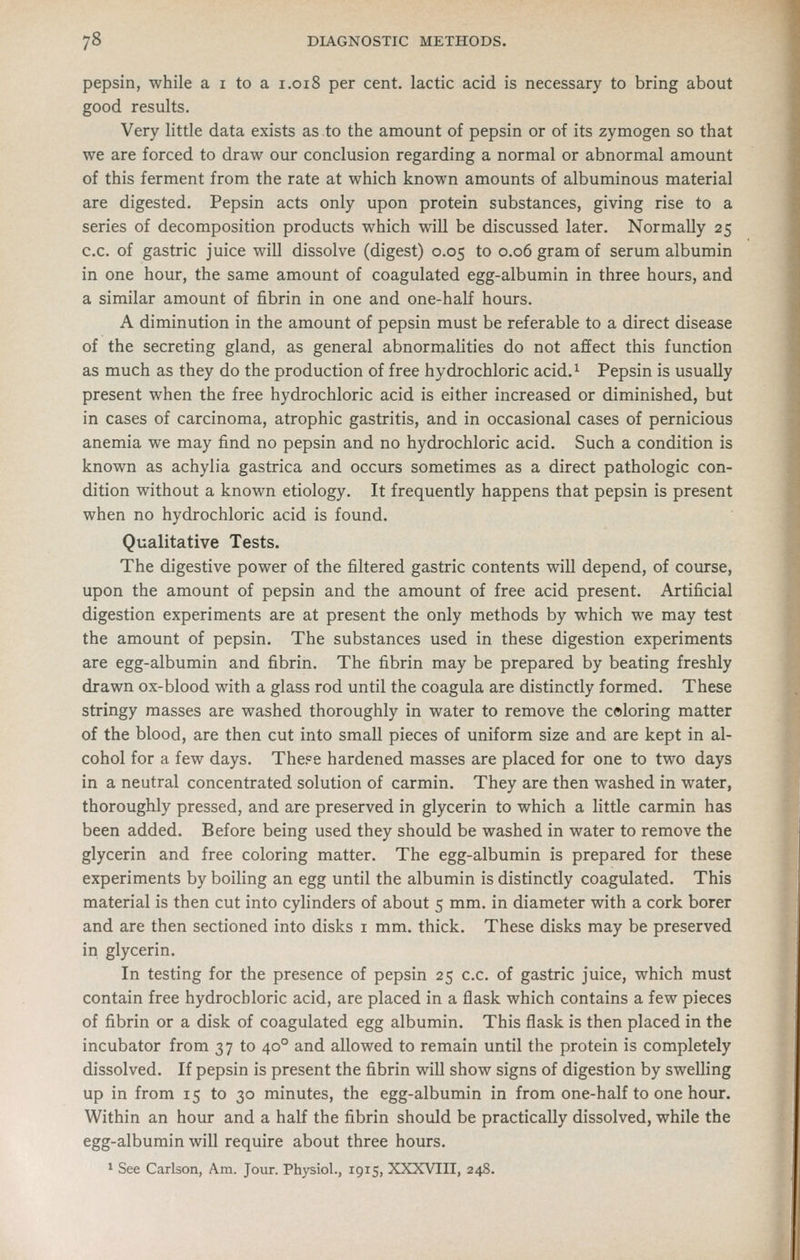 pepsin, while a i to a i.018 per cent, lactic acid is necessary to bring about good results. Very little data exists as to the amount of pepsin or of its zymogen so that we are forced to draw our conclusion regarding a normal or abnormal amount of this ferment from the rate at which known amounts of albuminous material are digested. Pepsin acts only upon protein substances, giving rise to a series of decomposition products which will be discussed later. Normally 25 c.c. of gastric juice will dissolve (digest) 0.05 to 0.06 gram of serum albumin in one hour, the same amount of coagulated egg-albumin in three hours, and a similar amount of fibrin in one and one-half hours. A diminution in the amount of pepsin must be referable to a direct disease of the secreting gland, as general abnormalities do not affect this function as much as they do the production of free hydrochloric acid.^ Pepsin is usually present when the free hydrochloric acid is either increased or diminished, but in cases of carcinoma, atrophic gastritis, and in occasional cases of pernicious anemia we may find no pepsin and no hydrochloric acid. Such a condition is known as achylia gastrica and occurs sometimes as a direct pathologic con- dition without a known etiology. It frequently happens that pepsin is present when no hydrochloric acid is found. Qualitative Tests. The digestive power of the filtered gastric contents will depend, of course, upon the amount of pepsin and the amount of free acid present. Artificial digestion experiments are at present the only methods by which we may test the amount of pepsin. The substances used in these digestion experiments are egg-albumin and fibrin. The fibrin may be prepared by beating freshly drawn ox-blood with a glass rod until the coagula are distinctly formed. These stringy masses are washed thoroughly in water to remove the coloring matter of the blood, are then cut into small pieces of uniform size and are kept in al- cohol for a few days. The?e hardened masses are placed for one to two days in a neutral concentrated solution of carmin. They are then washed in water, thoroughly pressed, and are preserved in glycerin to which a little carmin has been added. Before being used they should be washed in water to remove the glycerin and free coloring matter. The egg-albumin is prepared for these experiments by boiling an egg until the albumin is distinctly coagulated. This material is then cut into cylinders of about 5 mm. in diameter with a cork borer and are then sectioned into disks i mm. thick. These disks may be preserved in glycerin. In testing for the presence of pepsin 25 c.c. of gastric juice, which must contain free hydrochloric acid, are placed in a flask which contains a few pieces of fibrin or a disk of coagulated egg albumin. This flask is then placed in the incubator from 37 to 40° and allowed to remain until the protein is completely dissolved. If pepsin is present the fibrin will show signs of digestion by swelling up in from 15 to 30 minutes, the egg-albumin in from one-half to one hour. Within an hour and a half the fibrin should be practically dissolved, while the egg-albumin will require about three hours.