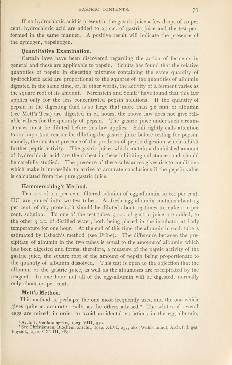 If no hydrochloric acid is present in the gastric juice a few drops of 10 per cent, hydrochloric acid are added to 25 c.c. of gastric juice and the test per- formed in the same manner. A positive result will indicate the presence of the zymogen, pepsinogen. Quantitative Examination. Certain laws have been discovered regarding the action of ferments in general and these are applicable to pepsin. Schutz has found that the relative quantities of pepsin in digesting mixtures containing the same quantity of hydrochloric acid are proportional to the squares of the quantities of albumin digested in the same time, or, in other words, the activity of a ferment varies as the square root of its amount. Nirenstein and Schiflf^ have found that this law applies only for the less concentrated pepsin solutions. If the quantity of pepsin in the digesting fluid is so large that more than 3.6 mm. of albumin (see Mett's Test) are digested in 24 hours, the above law does not give reli- able values for the quantity of pepsin. The gastric juice under such circum- stances must be diluted before this law applies. Sahli rightly calls attention to an important reason for diluting the gastric juice before testing for pepsin, namely, the constant presence of the products of peptic digestion which inhibit further peptic activity. The gastric juices which contain a diminished amount of hydrochloric acid are the richest in these inhibiting substances and should be carefully studied. The presence of these substances gives rise to conditions which make it impossible to arrive at accurate conclusions if the pepsin value is calculated from the pure gastric juice. Hammerschlag's Method. Ten c.c. of a i per cent, filtered solution of egg-albumin in 0.4 per cent. HCl are poured into two test-tubes. As fresh egg-albumin contains about 13 per cent, of dry protein, it should be diluted about 13 times to make a i per cent, solution. To one of the test-tubes 5 c.c. of gastric juice are added, to the other 5 c.c. of distilled water, both being placed in the incubator at body temperature for one hour. At the end of this time the albumin in each tube is estimated by Esbach's method (see Urine). The difference between the pre- cipitate of albumin in the two tubes is equal to the amount of albumin which has been digested and forms, therefore, a measure of the peptic activity of the gastric juice, the square root of the amount of pepsin being proportionate to the quantity of albumin dissolved. This test is open to the objection that the albumin of the gastric juice, as well as the albumoses are precipitated by the reagent. In one hour not all of the egg-albumin will be digested, normally only about 90 per cent. Mett's Method. This method is, perhaps, the one most frequently used and the one which gives quite as accurate results as the others advised. 2 The whites of several eggs are mixed, in order to avoid accidental variations in the egg-albumin, ' Arch. f. Verdauungskr., 1903, VIII, 559. 2 See Christiansen, Biochem. Ztschr., 1912, XLVI, 257; also, Waldschmidt, Arch. f. d. ges. Physiol., 1912, CXLIII, 189.