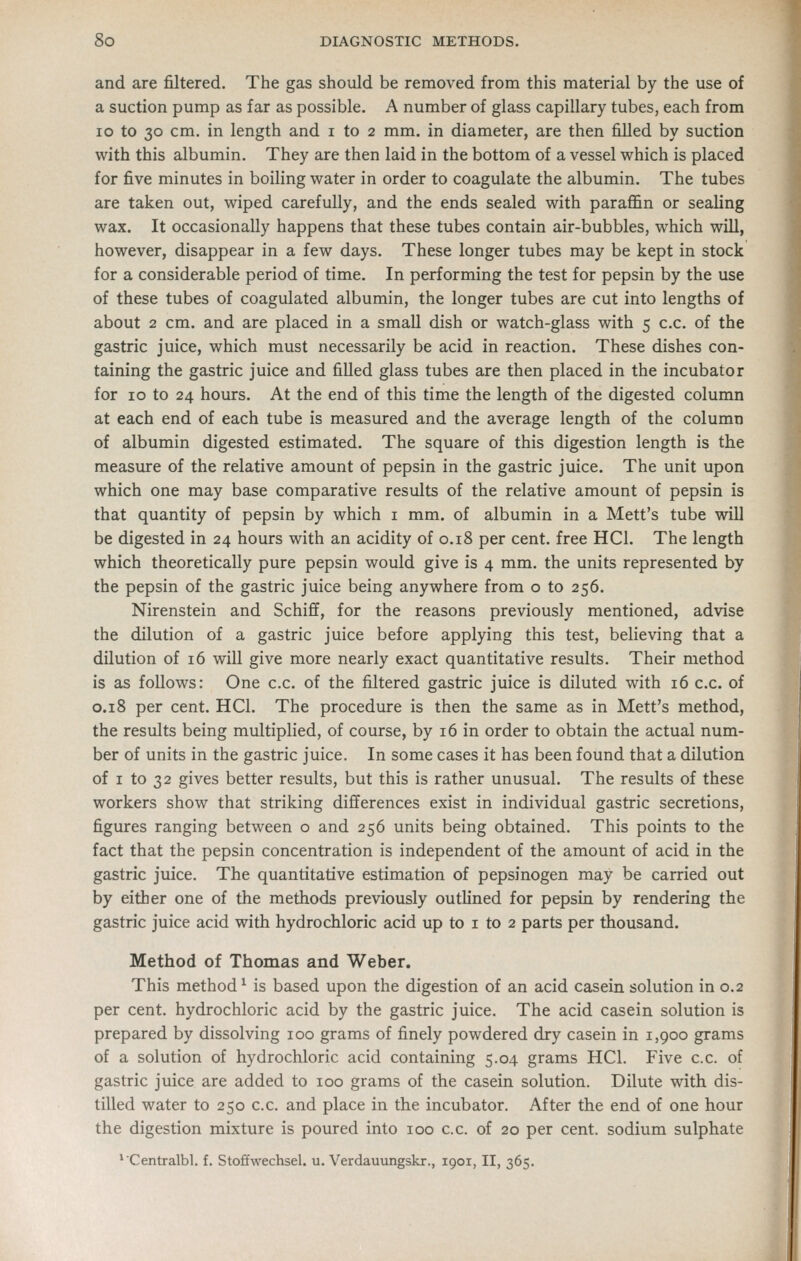 and are filtered. The gas should be removed from this material by the use of a suction pump as far as possible. A number of glass capillary tubes, each from lo to 30 cm. in length and i to 2 mm. in diameter, are then filled by suction with this albumin. They are then laid in the bottom of a vessel which is placed for five minutes in boiling water in order to coagulate the albumin. The tubes are taken out, wiped carefully, and the ends sealed with paraffin or sealing wax. It occasionally happens that these tubes contain air-bubbles, which will, however, disappear in a few days. These longer tubes may be kept in stock for a considerable period of time. In performing the test for pepsin by the use of these tubes of coagulated albumin, the longer tubes are cut into lengths of about 2 cm. and are placed in a small dish or watch-glass with 5 c.c. of the gastric juice, which must necessarily be acid in reaction. These dishes con- taining the gastric juice and filled glass tubes are then placed in the incubator for 10 to 24 hours. At the end of this time the length of the digested column at each end of each tube is measured and the average length of the column of albumin digested estimated. The square of this digestion length is the measure of the relative amount of pepsin in the gastric juice. The unit upon which one may base comparative results of the relative amount of pepsin is that quantity of pepsin by which i mm. of albumin in a Mett's tube will be digested in 24 hours with an acidity of 0.18 per cent, free HCl. The length which theoretically pure pepsin would give is 4 mm. the units represented by the pepsin of the gastric juice being anywhere from o to 256. Nirenstein and Schiff, for the reasons previously mentioned, advise the dilution of a gastric juice before applying this test, believing that a dilution of 16 will give more nearly exact quantitative results. Their method is as follows: One c.c. of the filtered gastric juice is diluted with 16 c.c. of 0.18 per cent. HCl. The procedure is then the same as in Mett's method, the results being multiplied, of course, by 16 in order to obtain the actual num- ber of units in the gastric juice. In some cases it has been found that a dilution of I to 32 gives better results, but this is rather unusual. The results of these workers show that striking differences exist in individual gastric secretions, figures ranging between o and 256 units being obtained. This points to the fact that the pepsin concentration is independent of the amount of acid in the gastric juice. The quantitative estimation of pepsinogen may be carried out by either one of the methods previously outlined for pepsin by rendering the gastric juice acid with hydrochloric acid up to i to 2 parts per thousand. Method of Thomas and Weber. This method^ is based upon the digestion of an acid casein solution in 0.2 per cent, hydrochloric acid by the gastric juice. The acid casein solution is prepared by dissolving 100 grams of finely powdered dry casein in 1,900 grams of a solution of hydrochloric acid containing 5.04 grams HCl. Five c.c. of gastric juice are added to 100 grams of the casein solution. Dilute with, dis- tilled water to 250 c.c. and place in the incubator. After the end of one hour the digestion mixture is poured into 100 c.c. of 20 per cent, sodium sulphate *Centralbl. f. Stoftwechsel. u. Verdauungskr., 1901, II, 365.