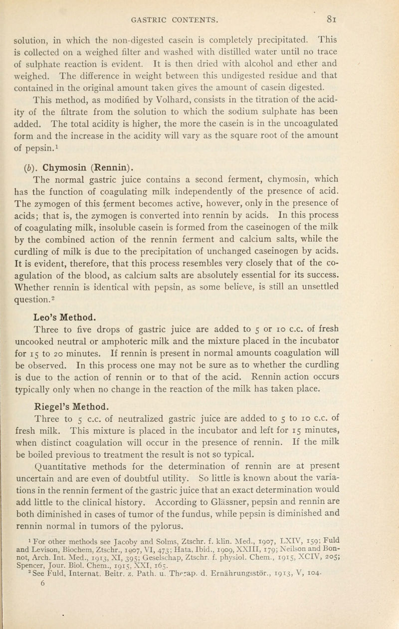 solution, in which the non-digested casein is completely precipitated. This is collected on a weighed filter and washed with distilled water until no trace of sulphate reaction is evident. It is then dried with alcohol and ether and weighed. The difference in weight between this undigested residue and that contained in the original amount taken gives the amount of casein digested. This method, as modified by Volhard, consists in the titration of the acid- ity of the filtrate from the solution to which the sodium sulphate has been added. The total acidity is higher, the more the casein is in the uncoagulated form and the increase in the acidity will vary as the square root of the amount of pepsin. 1 (6). Chymosin (Rennin). The normal gastric juice contains a second ferment, chymosin, which has the function of coagulating milk independently of the presence of acid. The zymogen of this ferment becomes active, however, only in the presence of acids; that is, the zymogen is converted into rennin by acids. In this process of coagulating milk, insoluble casein is formed from the caseinogen of the milk by the combined action of the rennin ferment and calcium salts, while the curdling of milk is due to the precipitation of unchanged caseinogen by acids. It is evident, therefore, that this process resembles very closely that of the co- agulation of the blood, as calcium salts are absolutely essential for its success. Whether rennin is identical with pepsin, as some beUeve, is still an unsettled question. 2 Leo's Method. Three to five drops of gastric juice are added to 5 or 10 c.c. of fresh uncooked neutral or amphoteric milk and the mixture placed in the incubator for 15 to 20 minutes. If rennin is present in normal amounts coagulation will be observed. In this process one may not be sure as to whether the curdling is due to the action of rennin or to that of the acid. Rennin action occurs typically only when no change in the reaction of the milk has taken place. Riegel's Method. Three to 5 c.c. of neutrahzed gastric juice are added to 5 to 10 c.c. of fresh milk. This mixture is placed in the incubator and left for 15 minutes, when distinct coagulation will occur in the presence of rennin. If the milk be boiled previous to treatment the result is not so typical. Quantitative methods for the determination of rennin are at present uncertain and are even of doubtful utility. So little is known about the varia- tions in the rennin ferment of the gastric juice that an exact determination would add little to the clinical history. According to Glassner, pepsin and rennin are both diminished in cases of tumor of the fundus, while pepsin is diminished and rennin normal in tumors of the pylorus. 1 For other methods see Jacoby and Solms, Ztschr. f. klin. Med., 1907, LXW, 159; Fuld and Levison, Biochem, Ztschr., 1907, VI, 473; Hata, Ibid., 1909, XXIII, 179; Neilson and Bon- not, Arch. Int. Med., 1913, XI, 395; Geselschap, Ztschr. f. physiol. Chem., 1915, XCIV, 205; Spencer, Jour. Biol. Chem., 1915, XXI, 165. ^See Fuld, Internat. Beitr. z. Path. u. Therap. d. Ernahrungsstor., 1913, V, 104. 6