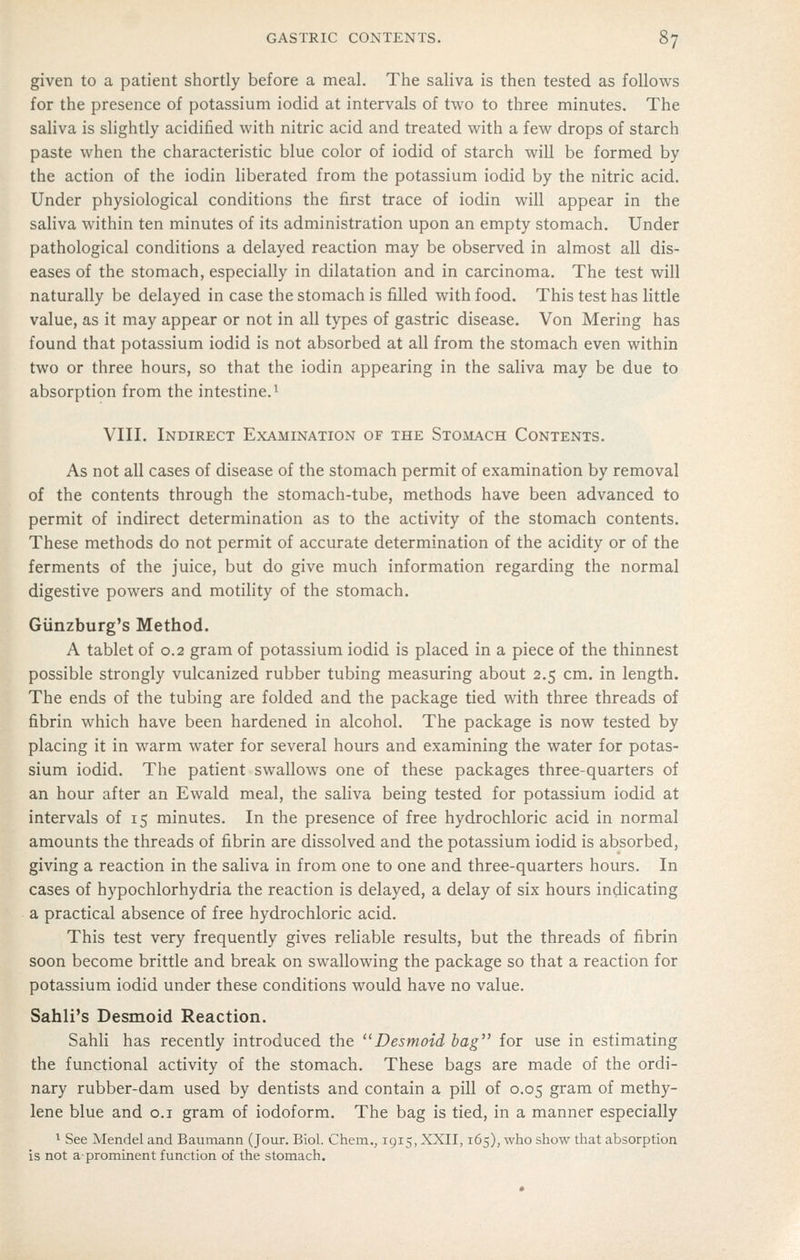 given to a patient shortly before a meal. The saliva is then tested as follows for the presence of potassium iodid at intervals of two to three minutes. The saliva is slightly acidified with nitric acid and treated with a few drops of starch paste when the characteristic blue color of iodid of starch will be formed by the action of the iodin liberated from the potassium iodid by the nitric acid. Under physiological conditions the first trace of iodin will appear in the saliva within ten minutes of its administration upon an empty stomach. Under pathological conditions a delayed reaction may be observed in almost all dis- eases of the stomach, especially in dilatation and in carcinoma. The test will naturally be delayed in case the stomach is filled with food. This test has little value, as it may appear or not in all types of gastric disease. Von Mering has found that potassium iodid is not absorbed at all from the stomach even within two or three hours, so that the iodin appearing in the saliva may be due to absorption from the intestine. ^ VIII. Indirect Examination of the Sto^l^ch Contents. As not all cases of disease of the stomach permit of examination by removal of the contents through the stomach-tube, methods have been advanced to permit of indirect determination as to the activity of the stomach contents. These methods do not permit of accurate determination of the acidity or of the ferments of the juice, but do give much information regarding the normal digestive powers and motility of the stomach. Giinzburg's Method. A tablet of 0.2 gram of potassium iodid is placed in a piece of the thinnest possible strongly vulcanized rubber tubing measuring about 2.5 cm. in length. The ends of the tubing are folded and the package tied with three threads of fibrin which have been hardened in alcohol. The package is now tested by placing it in warm water for several hours and examining the water for potas- sium iodid. The patient swallows one of these packages three-quarters of an hour after an Ewald meal, the saliva being tested for potassium iodid at intervals of 15 minutes. In the presence of free hydrochloric acid in normal amounts the threads of fibrin are dissolved and the potassium iodid is absorbed, giving a reaction in the saliva in from one to one and three-quarters hours. In cases of hypochlorhydria the reaction is delayed, a delay of six hours indicating a practical absence of free hydrochloric acid. This test very frequently gives reliable results, but the threads of fibrin soon become brittle and break on swallowing the package so that a reaction for potassium iodid under these conditions would have no value. Sahli's Desmoid Reaction. Sahli has recently introduced the Desmoid bag for use in estimating the functional activity of the stomach. These bags are made of the ordi- nary rubber-dam used by dentists and contain a pill of 0.05 gram of methy- lene blue and o.i gram of iodoform. The bag is tied, in a manner especially 1 See Mendel and Baumann (Jour. Biol. Chem., 1915, XXII, 165), who show that absorption is not aprominent function of the stomach.