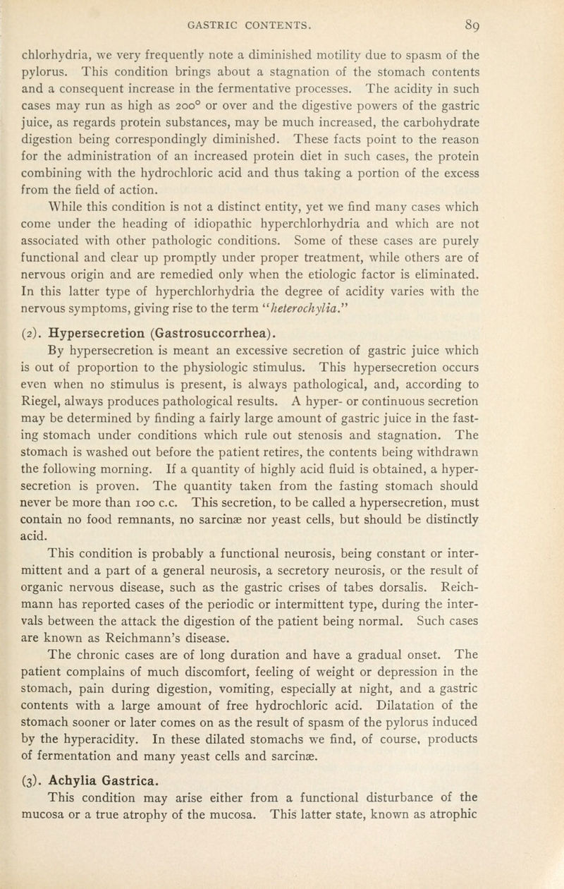 chlorhydria, we very frequently note a diminished motility due to spasm of the pylorus. This condition brings about a stagnation of the stomach contents and a consequent increase in the fermentative processes. The acidity in such cases may run as high as 200° or over and the digestive powers of the gastric juice, as regards protein substances, may be much increased, the carbohydrate digestion being correspondingly diminished. These facts point to the reason for the administration of an increased protein diet in such cases, the protein combining with the hydrochloric acid and thus taking a portion of the excess from the field of action. While this condition is not a distinct entity, yet we find many cases which come under the heading of idiopathic hyperchlorhydria and which are not associated with other pathologic conditions. Some of these cases are purely functional and clear up promptly under proper treatment, while others are of nervous origin and are remedied only when the etiologic factor is eliminated. In this latter type of hyperchlorhydria the degree of acidity varies with the nervous symptoms, giving rise to the term ^'heterochylia. (2), Hypersecretion (Gastrosuccorrhea). By hypersecretion is meant an excessive secretion of gastric juice which is out of proportion to the physiologic stimulus. This hypersecretion occurs even when no stimulus is present, is always pathological, and, according to Riegel, always produces pathological results. A hyper- or continuous secretion may be determined by finding a fairly large amount of gastric juice in the fast- ing stomach under conditions which rule out stenosis and stagnation. The stomach is washed out before the patient retires, the contents being withdrawn the following morning. If a quantity of highly acid fluid is obtained, a hyper- secretion is proven. The quantity taken from the fasting stomach should never be more than 100 c.c. This secretion, to be called a hypersecretion, must contain no food remnants, no sarcinae nor yeast cells, but should be distinctly acid. This condition is probably a functional neurosis, being constant or inter- mittent and a part of a general neurosis, a secretory neurosis, or the result of organic nervous disease, such as the gastric crises of tabes dorsalis. Reich- mann has reported cases of the periodic or intermittent type, during the inter- vals between the attack the digestion of the patient being normal. Such cases are known as Reichmann's disease. The chronic cases are of long duration and have a gradual onset. The patient complains of much discomfort, feeling of weight or depression in the stomach, pain during digestion, vomiting, especially at night, and a gastric contents with a large amount of free hydrochloric acid. Dilatation of the stomach sooner or later comes on as the result of spasm of the pylorus induced by the hyperacidity. In these dilated stomachs we find, of course, products of fermentation and many yeast cells and sarcinae. (3). Achylia Gastrica. This condition may arise either from a functional disturbance of the mucosa or a true atrophy of the mucosa. This latter state, known as atrophic