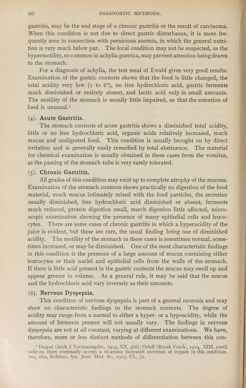 gastritis, may be the end stage of a chronic gastritis or the result of carcinoma. When this condition is not due to direct gastric disturbance, it is more fre- quently seen in connection with pernicious anemia, in which the general nutri- tion is very much below par. The local condition may not be suspected, as the hypermotihty, so common in achylia gastrica, may prevent attention being drawn to the stomach. For a diagnosis of achylia, the test meal of Ewald gives very good results. Examination of the gastric contents shows that the food is little changed, the total acidity very low (i to 6°), no free hydrochloric acid, gastric ferments much diminished or entirely absent, and lactic acid only in small amounts. The motility of the stomach is usually little impaired, so that the retention of food is unusual. 1 (4). Acute Gastritis. The stomach contents of acute gastritis shows a diminished total acidity, little or no free hydrochloric acid, organic acids relatively increased, much mucus and undigested food. This condition is usually brought on by direct irritation and is generally easily remedied by total abstinence. The material for chemical examination is usually obtained in these cases from the vomitus, as the passing of the stomach-tube is very rarely tolerated. (5). Chronic Gastritis. All grades of this condition may exist up to complete atrophy of the mucosa. Examination of the stomach contents shows practically no digestion of the food material, much mucus intimately mixed with the food particles, the secretion usually diminished, free hydrochloric acid diminished or absent, ferments much reduced, protein digestion small, starch digestion little afifected, micro- scopic examination showing the presence of many epithelial cells and leuco- cytes. There are some cases of chronic gastritis in which a hyperacidity of the juice is evident, but these are rare, the usual finding being one of diminished acidity. The motility of the stomach in these cases is sometimes normal, some- times increased, or may be diminished. One of the most characteristic findings in this condition is the presence of a large amount of mucus containing either leucocytes or their nuclei and epithelial cells from the walls of the stomach. If there is little acid present in the gastric contents the mucus may swell up and appear greater in volume. As a general rule, it may be said that the mucus and the hydrochloric acid vary inversely as their amounts. (6). Nervous Dyspepsia. This condition of nervous dyspepsia is part of a general neurosis and may show no characteristic findings in the stomach contents. The degree of acidity may range from a normal to either a hyper- or a hypoacidity, while the amount of ferments present will not usually vary. The findings in nervous dyspepsia are not at all constant, varying at different examinations. We have, therefore, more or less distinct methods of differentiation between this con- ^ Disque (.-Vrch. f. Verdauungskr., 1914, XX, 366); Orloff (Russk Vrach,, 1914, XIII, 1006) believes there eventually occurs a vicarious increased secretion of trypsin in this condition. See, also, Rehfuss, Am. Jour. Med. Sc, 1915, CL, 72.