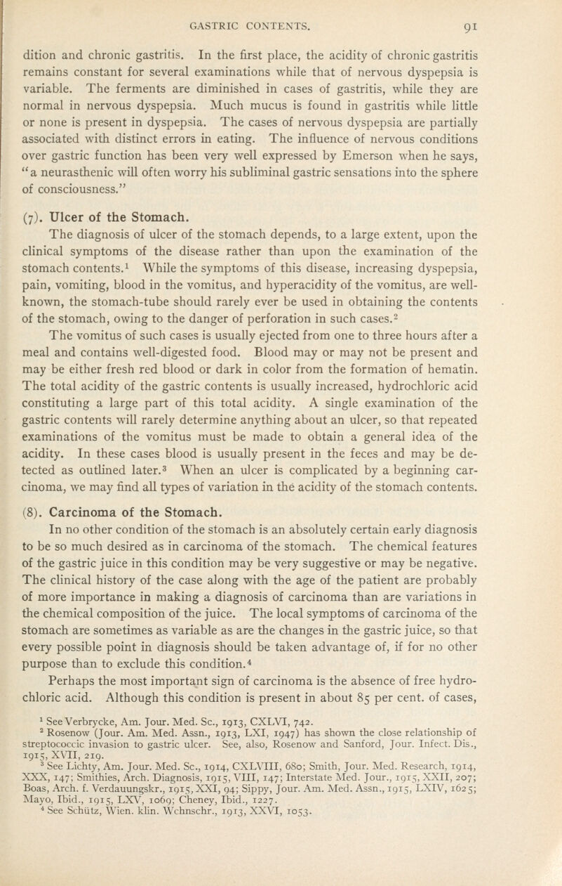 dition and chronic gastritis. In the first place, the acidity of chronic gastritis remains constant for several examinations while that of nervous dyspepsia is variable. The ferments are diminished in cases of gastritis, vi^hile they are normal in nervous dyspepsia. Much mucus is found in gastritis while little or none is present in dyspepsia. The cases of nervous dyspepsia are partially associated with distinct errors in eating. The influence of nervous conditions over gastric function has been very well expressed by Emerson when he says, a neurasthenic will often worry his subliminal gastric sensations into the sphere of consciousness. (7). Ulcer of the Stomach. The diagnosis of ulcer of the stomach depends, to a large extent, upon the clinical symptoms of the disease rather than upon the examination of the stomach contents.^ While the symptoms of this disease, increasing dyspepsia, pain, vomiting, blood in the vomitus, and hyperacidity of the vomitus, are well- known, the stomach-tube should rarely ever be used in obtaining the contents of the stomach, owing to the danger of perforation in such cases.2 The vomitus of such cases is usually ejected from one to three hours after a meal and contains well-digested food. Blood may or may not be present and may be either fresh red blood or dark in color from the formation of hematin. The total acidity of the gastric contents is usually increased, hydrochloric acid constituting a large part of this total acidity. A single examination of the gastric contents will rarely determine anything about an ulcer, so that repeated examinations of the vomitus must be made to obtain a general idea of the acidity. In these cases blood is usually present in the feces and may be de- tected as outlined later.3 When an ulcer is comphcated by a beginmng car- cinoma, we may find all types of variation in the acidity of the stomach contents. (8). Carcinoma of the Stomach. In no other condition of the stomach is an absolutely certain early diagnosis to be so much desired as in carcinoma of the stomach. The chemical features of the gastric juice in this condition may be very suggestive or may be negative. The clinical history of the case along with the age of the patient are probably of more importance in making a diagnosis of carcinoma than are variations in the chemical composition of the juice. The local symptoms of carcinoma of the stomach are sometimes as variable as are the changes in the gastric juice, so that every possible point in diagnosis should be taken advantage of, if for no other purpose than to exclude this condition.* Perhaps the most important sign of carcinoma is the absence of free hydro- chloric acid. Although this condition is present in about 85 per cent, of cases, ' See Verbrycke, Am. Jour. Med. Sc, 1913, CXI^VI, 742. ^ Rosenow (Joiir. Am. Med. Assn., 1913, LXI, 1947) has shown the close relationship of streptococcic invasion to gastric ulcer. See, also, Rosenow and Sanford, Jour. Infect. Dis., 1915, XV'II, 219. ^ See Lichty, Am. Joiur. Med. Sc, 1914, CXLVIII, 680; Smith, Jour. Med. Research, 1914, XXX, 147; Smithies, Arch. Diagnosis, 1915, VIII, 147; Interstate Med. Jour., 1915, XXII, 207; Boas, Arch. f. Verdauungskr., 1915, XXI, 94; Sippy, Jour. Am. Med. Assn., 1915, LXIV, 1625; Mayo, Ibid., 1915, LXV, 1069; Cheney, Ibid., 1227. * See Schiitz, Wien. klin. Wchnschr., 1913, XXVI, 1053.