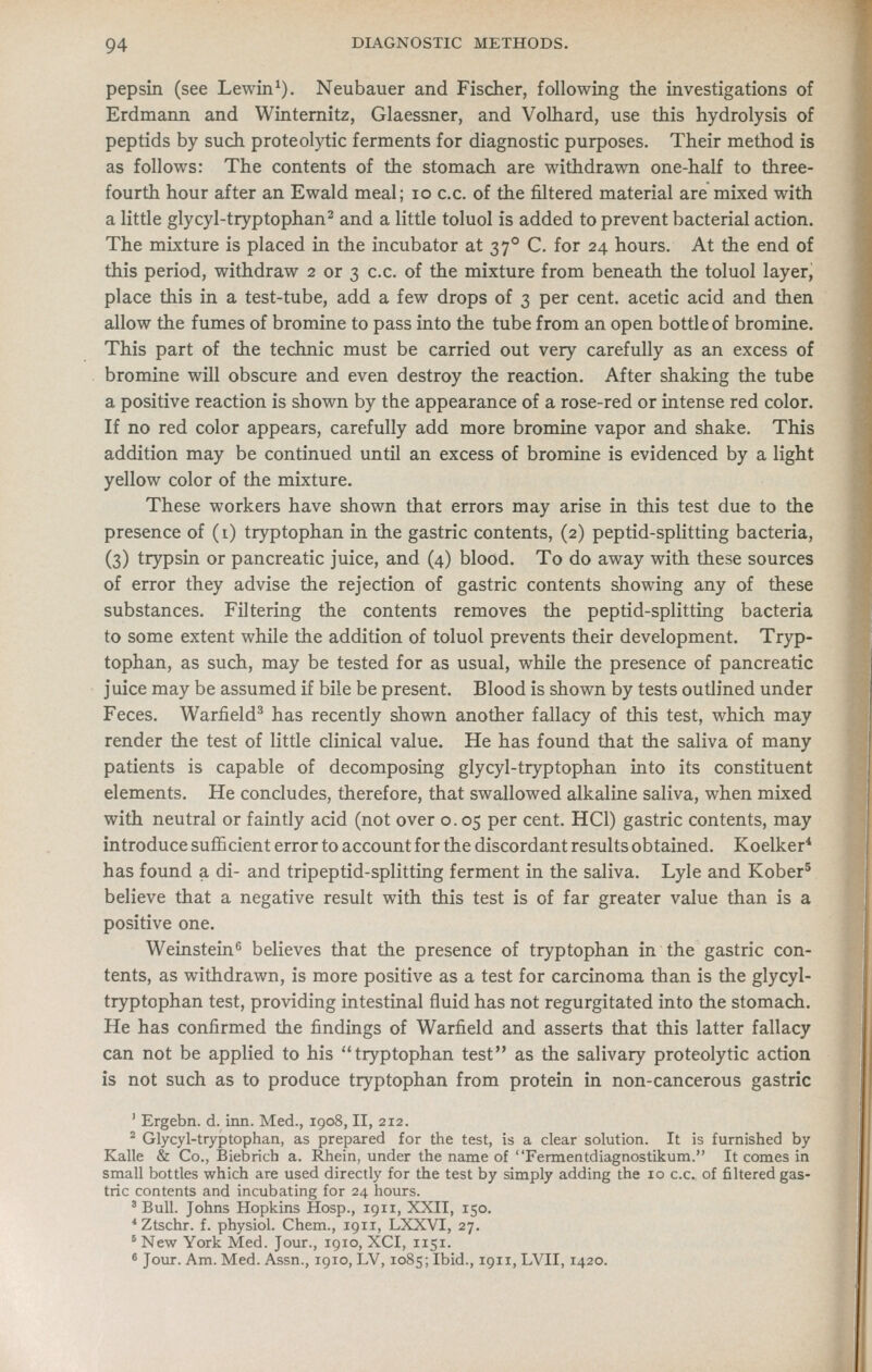 pepsin (see Lewin^). Neubauer and Fischer, following the investigations of Erdmann and Winternitz, Glaessner, and Volhard, use this hydrolysis of peptids by such proteolytic ferments for diagnostic purposes. Their method is as follows: The contents of the stomach are withdrawn one-half to three- fourth hour after an Ewald meal; lo c.c. of the filtered material are mixed with a little glycyl-tryptophan^ and a little toluol is added to prevent bacterial action. The mixture is placed in the incubator at 37° C. for 24 hours. At the end of this period, withdraw 2 or 3 c.c. of the mixture from beneath the toluol layer, place this in a test-tube, add a few drops of 3 per cent, acetic acid and then allow the fumes of bromine to pass into the tube from an open bottle of bromine. This part of the technic must be carried out very carefully as an excess of bromine will obscure and even destroy the reaction. After shaking the tube a positive reaction is shown by the appearance of a rose-red or intense red color. If no red color appears, carefully add more bromine vapor and shake. This addition may be continued until an excess of bromine is evidenced by a light yellow color of the mixture. These workers have shown that errors may arise in this test due to the presence of (i) tryptophan in the gastric contents, (2) peptid-splitting bacteria, (3) trypsin or pancreatic juice, and (4) blood. To do away with these sources of error they advise the rejection of gastric contents showing any of these substances. Filtering the contents removes the peptid-splitting bacteria to some extent while the addition of toluol prevents their development. Tryp- tophan, as such, may be tested for as usual, while the presence of pancreatic juice may be assumed if bile be present. Blood is shown by tests outlined under Feces. Warfield^ has recently shown another fallacy of this test, which may render the test of little clinical value. He has found that the saliva of many patients is capable of decomposing glycyl-tryptophan into its constituent elements. He concludes, therefore, that swallowed alkaline saliva, when mixed with neutral or faintly acid (not over o. 05 per cent. HCl) gastric contents, may introduce sufl&cient error to account for the discordant results obtained. Koelker* has found a di- and tripeptid-splitting ferment in the saliva. Lyle and Kober^ believe that a negative result with this test is of far greater value than is a positive one. Weinstein^ believes that the presence of tryptophan in the gastric con- tents, as withdrawn, is more positive as a test for carcinoma than is the glycyl- tryptophan test, providing intestinal fluid has not regurgitated into the stomach. He has confirmed the findings of Warfield and asserts that this latter fallacy can not be applied to his tryptophan test as the salivary proteolytic action is not such as to produce tryptophan from protein in non-cancerous gastric ' Ergebn. d. inn. Med., 1908, II, 212. ^ Glycyl-tryptophan, as prepared for the test, is a clear solution. It is furnished by Kalle & Co., Biebrich a. Rhein, under the name of Fermentdiagnostikum. It comes in small bottles which are used directly for the test by simply adding the 10 c.c. of filtered gas- tric contents and incubating for 24 hours. ' Bull. Johns Hopkins Hosp., 1911, XXII, 150. *Ztschr. f. physiol. Chem., 1911, LXXVI, 27. * New York Med. Jour., 1910, XCI, 1151. * Jour. Am. Med. Assn., 1910, LV, 1085; Ibid., 1911, LVII, 1420.