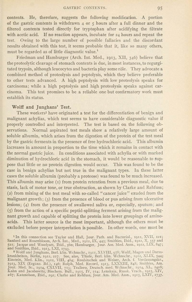 contents. He, therefore, suggests the following modification. A portion of the gastric contents is withdrawn 4 or 5 hours after a full dinner and the filtered contents tested directly for tryptophan after acidifying the filtrate with acetic acid. If no reaction appears, incubate for 24 hours and repeat the test. Owing to the large number of possible fallacies and the discordant results obtained with this test, it seems probable that it, like so many others, must be regarded as of little diagnostic value.^ Friedman and Hamburger (Arch. Int. Med., 1913, XII, 346) believe that the proteolytic cleavage of stomach contents is due, in most instances, to regurgi- tated trypsin, although leucocytes and bacteria play some role. They advocate a combined method of proteolysis and peptolysis, which they believe preferable to other tests advanced. A high peptolysis with low proteolysis speaks for carcinoma; while a high peptolysis and high proteolysis speaks against car- cinoma. This test promises to be a reliable one but confirmatory work must establish its status. Wolff and Junghans* Test. These workers'- have originated a test for the differentiation of benign and mahgnant achyUas, which test seems to have considerable diagnostic value if properly controlled and interpreted. The test is based on the following ob- servations. Normal aspirated test meals show a relatively large amount of soluble albumin, which arises from the digestion of the protein of the test meal by the gastric ferments in the presence of free hydrochloric acid. This albumin increases in amount in proportion to the time which it remains in contact with the normal gastric juice. In conditions associated with achylia or with marked diminution of hydrochloric acid in the stomach, it would be reasonable to Sup- pose that little or no protein digestion would occur. This was found to be the case in benign achylias but not true in the maUgnant types. In these latter cases the soluble albumin (probably a proteose) was found to be much increased. This albumin may arise (i) from protein retention from a previous meal, due to stasis, lack of motor tone, or true obstruction, as shown by Clarke and Rehfuss; (2) from mixing of the test meal with so-called cancer juice exuded from the mahgnant growth; (3) from the presence of blood or pus arising from ulcerative lesions; (4) from the presence of swallowed saUva or, especially, sputum; and (5) from the action of a specific peptid-spUtting ferment arising from the maUg- nant growth and capable of splitting the protein into lower groupings of amino- acids. This latter source is the most important, although the others must be excluded before proper interpretation is possible. In other words, one must be 1 In this connection see Taylor and Hall, Jour. Path, and Bacteriol., 1912, XVII, 121; Sanford and Rosenbloom, Arch. Int., Med., 1912, IX, 445; Smithies, Ibid., 1912, X, 357 and 521; Jacque and Woodyatt, Ibid., 560; Hamburger, Jour. Am. Med. Assn., 1912, LIX, 847; and Smithies, Ibid., 1913, LXI, 1793. 2 Wolff and Junghans, Berl. klin. Wchnschr., 1911, XLVIII, 978; Wolff, ]Magen und Darm- krankheiten, Berlin, 1912, 217. See, also, Thiele, Berl. klin. Wchnschr., 1912, XLIX, 544; Einstein, Med. Klin., 1912, VIII, 484; Roubitschek and Weiser, Arch. f. Verdauungskr., 1913, XIX (Erganz. Bd.), 146; Rolph, Med. Record, 1913, LXXXIII, 84S; Smithies, Am. Jour. Med. Sc, 1914, CXLVII, 713; Trallero, Deutsch. med. Wchnschr., 1914, XL, 1428; Kahn and Jacobowitz, Biochem. Bull., 1915, IV, 214; Lenskaia, Russk. Vrach., 1915, XIV, 267; Katznelson, Ibid., 292; Clarke and Rehfuss, Jour. Am. Med. Assn., 1915, LXIV, 1737.