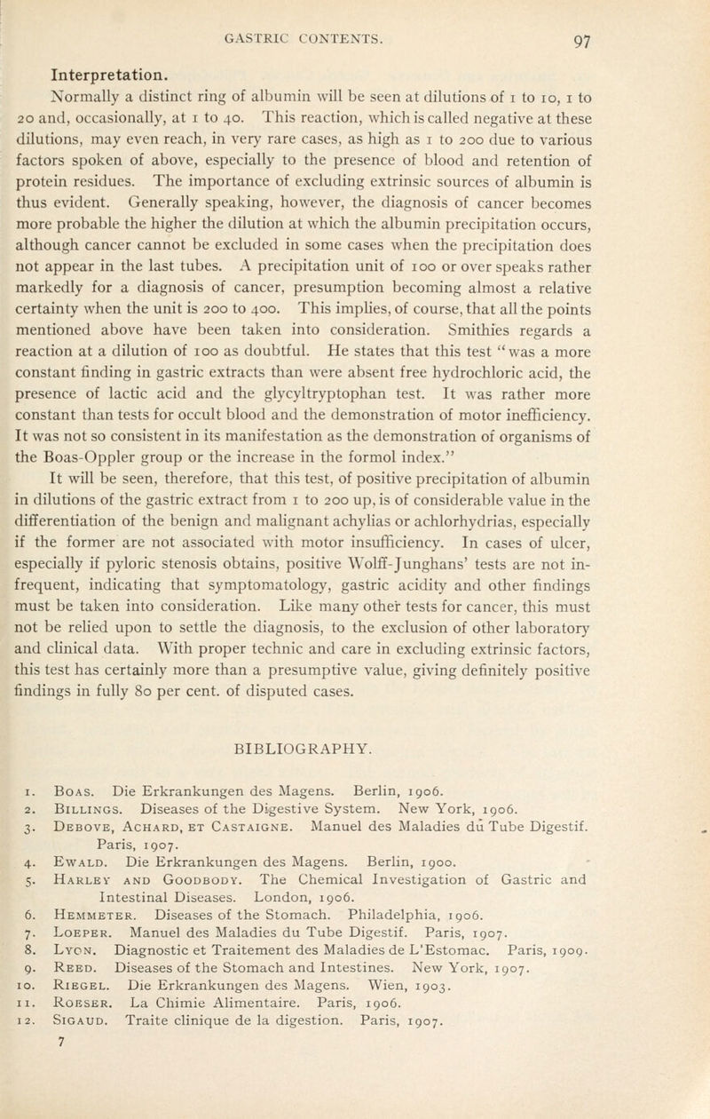 Interpretation. Normally a distinct ring of albumin will be seen at dilutions of i to 10, i to 20 and, occasionally, at i to 40. This reaction, which is called negative at these dilutions, may even reach, in very rare cases, as high as i to 200 due to various factors spoken of above, especially to the presence of blood and retention of protein residues. The importance of excluding extrinsic sources of albumin is thus evident. Generally speaking, however, the diagnosis of cancer becomes more probable the higher the dilution at which the albumin precipitation occurs, although cancer cannot be excluded in some cases when the precipitation does not appear in the last tubes. A precipitation unit of 100 or over speaks rather markedly for a diagnosis of cancer, presumption becoming almost a relative certainty when the unit is 200 to 400. This implies, of course, that all the points mentioned above have been taken into consideration. Smithies regards a reaction at a dilution of 100 as doubtful. He states that this test was a more constant finding in gastric extracts than were absent free hydrochloric acid, the presence of lactic acid and the glycyltryptophan test. It was rather more constant than tests for occult blood and the demonstration of motor inefficiency. It was not so consistent in its manifestation as the demonstration of organisms of the Boas-Oppler group or the increase in the formol index. It will be seen, therefore, that this test, of positive precipitation of albumin in dilutions of the gastric extract from i to 200 up, is of considerable value in the differentiation of the benign and maUgnant achylias or achlorhydrias, especially if the former are not associated with motor insufficiency. In cases of ulcer, especially if pyloric stenosis obtains, positive Wolff-Junghans' tests are not in- frequent, indicating that symptomatology, gastric acidity and other findings must be taken into consideration. Like many other tests for cancer, this must not be relied upon to settle the diagnosis, to the exclusion of other laboratory and cUnical data. With proper technic and care in excluding extrinsic factors, this test has certainly more than a presumptive value, giving definitely positive findings in fully 80 per cent, of disputed cases. BIBLIOGRAPHY. Boas. Die Erkrankungen des Magens. Berlin, 1906. Billings. Diseases of the Digestive System. New York, 1906. Debove, Achard, et Castaigne. Manuel des Maladies du Tube Digestif. Paris, 1907. 4. EwALD. Die Erkrankungen des Magens. Berlin, 1900. 5. Harlev and Goodbody. The Chemical Investigation of Gastric and Intestinal Diseases. London, 1906. 6. Hemmeter. Diseases of the Stomach. Philadelphia, 1906. 7. Loeper. Manuel des Maladies du Tube Digestif. Paris, 1907. Lyon. Diagnostic et Traitement des Maladies de L'Estomac. Paris, 1909. 9. Reed. Diseases of the Stomach and Intestines. New York, 1907. 10. Riegel. Die Erkrankungen des Magens. Wien, 1903. RoESER. La Chimie Alimentaire. Paris, 1906. Sigaud. Traite clinique de la digestion. Paris, 1907. 7