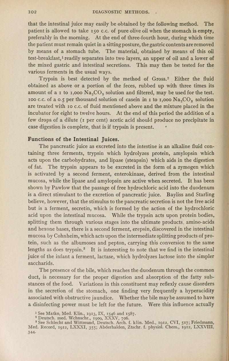 that the intestinal juice may easily be obtained by the following method. The patient is allowed to take 150 c.c. of pure olive oil when the stomach is empty, preferably in the morning. At the end of three-fourth hour, during which time the patient must remain quiet in a sitting posture, the gastric contents are removed by means of a stomach tube. The material, obtained by means of this oil test-breakfast, ^ readily separates into two layers, an upper of oil and a lower of the mixed gastric and intestinal secretions. This may then be tested for the various ferments in the usual ways. Trypsin is best detected by the method of Gross.2 Either the fluid obtained as above or a portion of the feces, rubbed up with three times its amount of a i to 1,000 NajCOg solution and filtered, may be used for the test. 100 c.c. of a 0.5 per thousand solution of casein in i to 1,000 NajCOg solution are treated with 10 c.c. of fluid mentioned above and the mixture placed in the incubator for eight to twelve hours. At the end of this period the addition of a few drops of a dilute (i per cent) acetic acid should produce no precipitate in case digestion is complete, that is if trypsin is present. • Functions of the Intestinal Juices. The pancreatic juice as excreted into the intestine is an alkaline fluid con- taining three ferments, trypsin which hydrolyzes protein, amylopsin which acts upon the carbohydrates, and lipase (steapsin) which aids in the digestion of fat. The trypsin appears to be excreted in the form of a zymogen which is activated by a second ferment, enterokinase, derived from the intestinal mucosa, while the lipase and amylopsin are active when secreted. It has been shown by Pawlow that the passage of free hydrochloric acid into the duodenum is a direct stimulant to the excretion of pancreatic juice. Bayliss and Starling believe, however, that the stimulus to the pancreatic secretion is not the free acid but is a ferment, secretin, which is formed by the action of the hydrochloric acid upon the intestinal mucosa. While the trypsin acts upon protein bodies, splitting them through various stages into the ultimate products, amino-acids and hexone bases, there is a second ferment, erepsin, discovered in the intestinal mucosa by Cohnheim, which acts upon the intermediate splitting products of pro- tein, such as the albumoses and pepton, carrying this conversion to the same lengths as does trypsin.^ It is interesting to note that we find in the intestinal juice of the infant a ferment, lactase, which hydrolyzes lactose into the simpler saccharids. The presence of the bile, which reaches the duodenum through the common duct, is necessary for the proper digestion and absorption of the fatty sub- stances of the food. Variations in this constituent may reflexly cause disorders in the secretion of the stomach, one finding very frequently a hyperacidity associated with obstructive jaundice. Whether the bile maybe assumed to have a disinfecting power must be left for the future. Were this influence actually 1 See Matko, Med. Klin., 1913, IX, 1546 and 1587. ' Deutsch. med. Wchnschr., 190Q, XXXV, 706. * See Schlecht and Wittmund, Deutsch. Arch. f. klin. Med., 1912, CVI, 517; Friedmann, Med. Record, 1912, LXXXI, 355; Abderhalden, Ztschr. f. physiol. Chem., 1912, LXXVIII, 344-