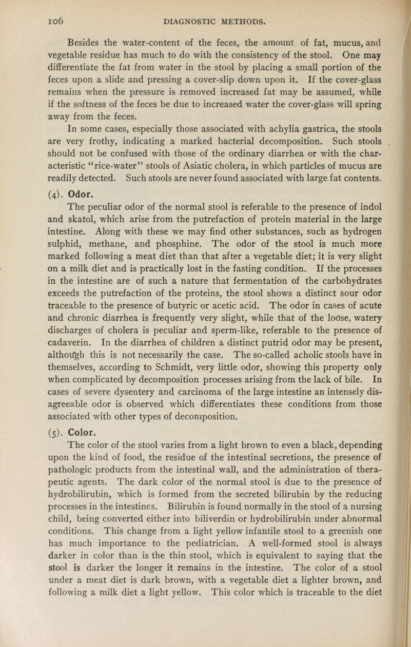 Besides the water-content of the feces, the amount of fat, mucus, and vegetable residue has much to do with the consistency of the stool. One may differentiate the fat from water in the stool by placing a small portion of the feces upon a slide and pressing a cover-slip down upon it. If the cover-glass remains when the pressure is removed increased fat may be assumed, while if the softness of the feces be due to increased water the cover-glass will spring away from the feces. In some cases, especially those associated with achylia gastrica, the stools are very frothy, indicating a marked bacterial decomposition. Such stools should not be confused with those of the ordinary diarrhea or with the char- acteristic rice-water stools of Asiatic cholera, in which particles of mucus are readily detected. Such stools are never found associated with large fat contents. (4). Odor. The peculiar odor of the normal stool is referable to the presence of indol and skatol, which arise from the putrefaction of protein material in the large intestine. Along with these we may find other substances, such as hydrogen sulphid, methane, and phosphine. The odor of the stool is much more marked following a meat diet than that after a vegetable diet; it is very slight on a milk diet and is practically lost in the fasting condition. If the processes in the intestine are of such a nature that fermentation of the carbohydrates exceeds the putrefaction of the proteins, the stool shows a distinct sour odor traceable to the presence of butyric or acetic acid. The odor in cases of acute and chronic diarrhea is frequently very slight, while that of the loose, watery discharges of cholera is peculiar and sperm-like, referable to the presence of cadaverin. In the diarrhea of children a distinct putrid odor may be present, aithoifgh this is not necessarily the case. The so-called acholic stools have in themselves, according to Schmidt, very little odor, showing this property only when complicated by decomposition processes arising from the lack of bile. In cases of severe dysentery and carcinoma of the large intestine an intensely dis- agreeable odor is observed which differentiates these conditions from those associated with other types of decomposition. is). Color. The color of the stool varies from a light brown to even a black, depending upon the kind of food, the residue of the intestinal secretions, the presence of pathologic products from the intestinal wall, and the administration of thera- peutic agents. The dark color of the normal stool is due to the presence of hydrobilirubin, which is formed from the secreted bilirubin by the reducing processes in the intestines. Bilirubin is found normally in the stool of a nursing child, being converted either into biliverdin or hydrobilirubin under abnormal conditions. This change from a light yellow infantile stool to a greenish one has much importance to the pediatrician. A well-formed stool is always darker in color than is the thin stool, which is equivalent to saying that the stool is darker the longer it remains in the intestine. The color of a stool under a meat diet is dark brown, with a vegetable diet a lighter brown, and following a milk diet a light yellow. This color which is traceable to the diet