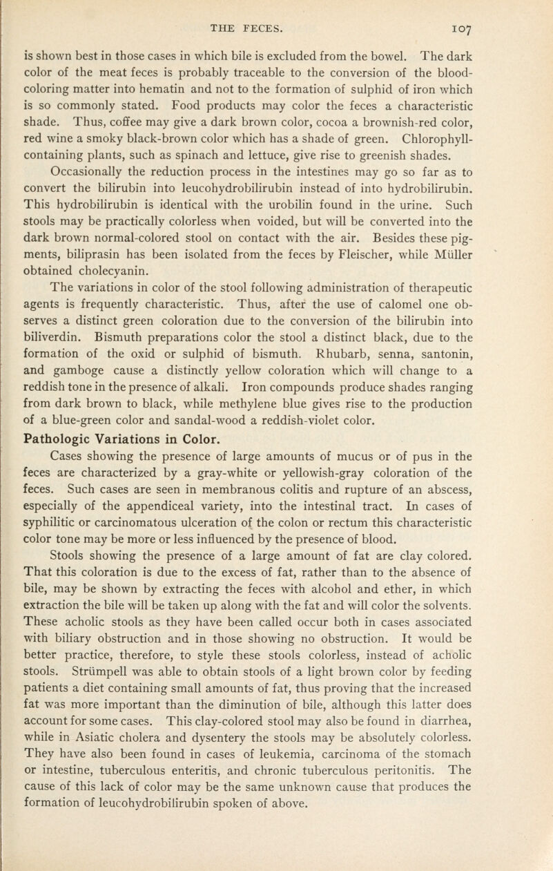 is shown best in those cases in which bile is excluded from the bowel. The dark color of the meat feces is probably traceable to the conversion of the blood- coloring matter into hematin and not to the formation of sulphid of iron which is so commonly stated. Food products may color the feces a characteristic shade. Thus, coffee may give a dark brown color, cocoa a brownish-red color, red wine a smoky black-brown color which has a shade of green. Chlorophyll- containing plants, such as spinach and lettuce, give rise to greenish shades. Occasionally the reduction process in the intestines may go so far as to convert the bilirubin into leucohydrobilirubin instead of into hydrobilirubin. This hydrobiHrubin is identical with the urobilin found in the urine. Such stools may be practically colorless when voided, but will be converted into the dark brown normal-colored stool on contact with the air. Besides these pig- ments, biliprasin has been isolated from the feces by Fleischer, while Miiller obtained cholecyanin. The variations in color of the stool following administration of therapeutic agents is frequently characteristic. Thus, after the use of calomel one ob- serves a distinct green coloration due to the conversion of the bihrubin into biliverdin. Bismuth preparations color the stool a distinct black, due to the formation of the oxid or sulphid of bismuth. Rhubarb, senna, santonin, and gamboge cause a distinctly yellow coloration which will change to a reddish tone in the presence of alkali. Iron compounds produce shades ranging from dark brown to black, while methylene blue gives rise to the production of a blue-green color and sandal-wood a reddish-violet color. Pathologic Variations in Color. Cases showing the presence of large amounts of mucus or of pus in the feces are characterized by a gray-white or yellowish-gray coloration of the feces. Such cases are seen in membranous colitis and rupture of an abscess, especially of the appendiceal variety, into the intestinal tract. In cases of syphilitic or carcinomatous ulceration of the colon or rectum this characteristic color tone may be more or less influenced by the presence of blood. Stools showing the presence of a large amount of fat are clay colored. That this coloration is due to the excess of fat, rather than to the absence of bile, may be shown by extracting the feces with alcohol and ether, in which extraction the bile will be taken up along with the fat and will color the solvents. These acholic stools as they have been called occur both in cases associated with biliary obstruction and in those showing no obstruction. It would be better practice, therefore, to style these stools colorless, instead of acholic stools. Strumpell was able to obtain stools of a light brown color by feeding patients a diet containing small amounts of fat, thus proving that the increased fat was more important than the diminution of bile, although this latter does account for some cases. This clay-colored stool may also be found in diarrhea, while in Asiatic cholera and dysentery the stools may be absolutely colorless. They have also been found in cases of leukemia, carcinoma of the stomach or intestine, tuberculous enteritis, and chronic tuberculous peritonitis. The cause of this lack of color may be the same unknown cause that produces the formation of leucohydrobilirubin spoken of above.