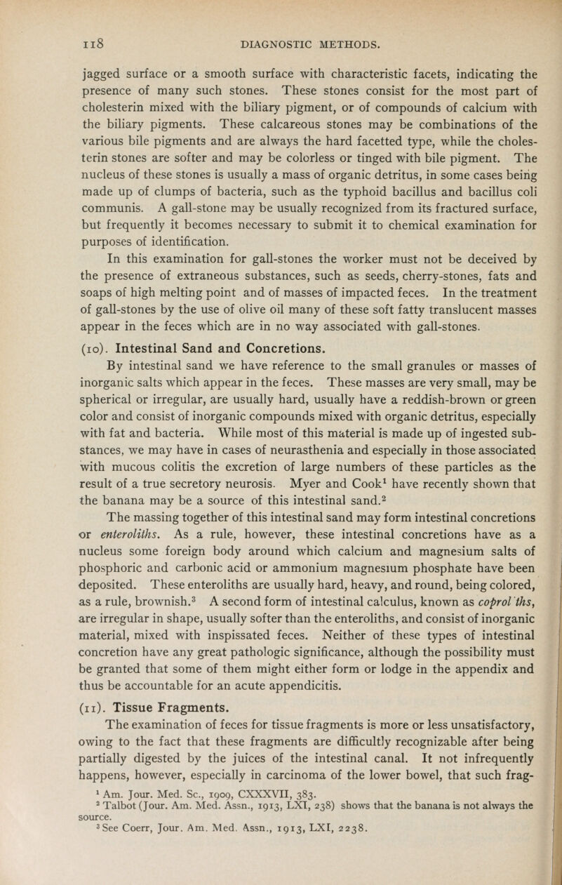 jagged surface or a smooth surface with characteristic facets, indicating the presence of many such stones. These stones consist for the most part of cholesterin mixed with the biUary pigment, or of compounds of calcium with the biHary pigments. These calcareous stones may be combinations of the various bile pigments and are always the hard facetted type, while the choles- terin stones are softer and may be colorless or tinged with bile pigment. The nucleus of these stones is usually a mass of organic detritus, in some cases being made up of clumps of bacteria, such as the typhoid bacillus and bacillus coli communis. A gall-stone may be usually recognized from its fractured surface, but frequently it becomes necessary to submit it to chemical examination for purposes of identification. In this examination for gall-stones the worker must not be deceived by the presence of extraneous substances, such as seeds, cherry-stones, fats and soaps of high melting point and of masses of impacted feces. In the treatment of gall-stones by the use of olive oil many of these soft fatty translucent masses appear in the feces which are in no way associated with gall-stones. (lo). Intestinal Sand and Concretions. By intestinal sand we have reference to the small granules or masses of inorganic salts which appear in the feces. These masses are very small, may be spherical or irregular, are usually hard, usually have a reddish-brown or green color and consist of inorganic compounds mixed with organic detritus, especially with fat and bacteria. While most of this material is made up of ingested sub- stances, we may have in cases of neurasthenia and especially in those associated with mucous colitis the excretion of large numbers of these particles as the result of a true secretory neurosis. Myer and Cook^ have recently shown that the banana may be a source of this intestinal sand.^ The massing together of this intestinal sand may form intestinal concretions or enteroliths. As a rule, however, these intestinal concretions have as a nucleus some foreign body around which calcium and magnesium salts of phosphoric and carbonic acid or ammonium magnesmm phosphate have been deposited. These enteroliths are usually hard, heavy, and round, being colored, as a rule, brownish.^ A second form of intestinal calculus, known as coprol ths, are irregular in shape, usually softer than the enteroliths, and consist of inorganic material, mixed with inspissated feces. Neither of these types of intestinal concretion have any great pathologic significance, although the possibility must be granted that some of them might either form or lodge in the appendix and thus be accountable for an acute appendicitis. (ii). Tissue Fragments. The examination of feces for tissue fragments is more or less unsatisfactory, owing to the fact that these fragments are difficultly recognizable after being partially digested by the juices of the intestinal canal. It not infrequently happens, however, especially in carcinoma of the lower bowel, that such frag- 1 Am. Jour. Med. Sc, 1909, CXXXVII, 383. ^ Talbot (Jour. Am. Med. Assn., 1913, LXT, 238) shows that the banana is not always the source. 'See Coerr, Jour. Am. Med. Assn., 1913, LXI, 2238.