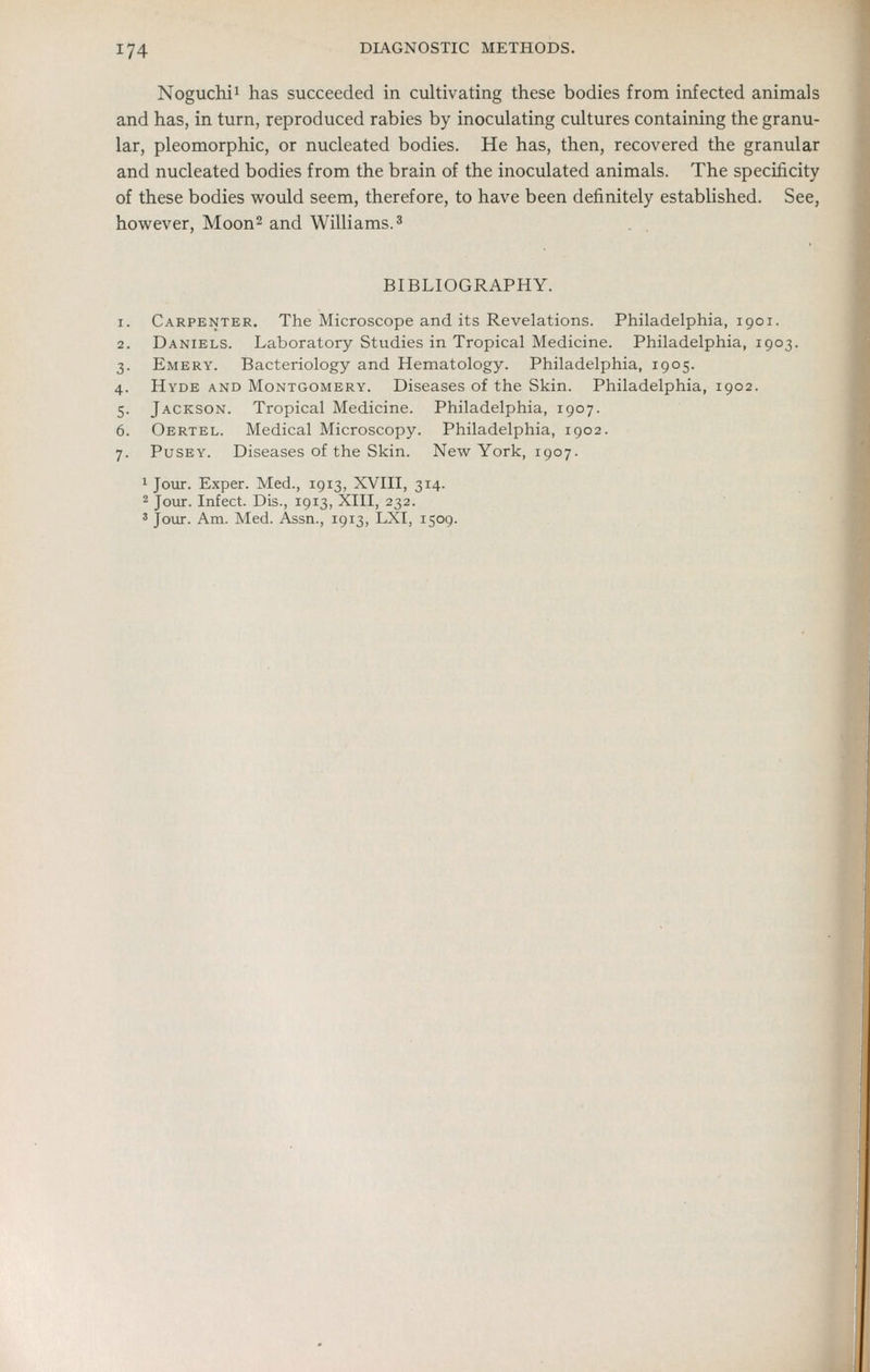 Noguchii has succeeded in cultivating these bodies from infected animals and has, in turn, reproduced rabies by inoculating cultures containing the granu- lar, pleomorphic, or nucleated bodies. He has, then, recovered the granular and nucleated bodies from the brain of the inoculated animals. The specificity of these bodies v^ould seem, therefore, to have been definitely established. See, however, Moon^ and Williams. ^ BIBLIOGRAPHY. 1. Carpenter. The Microscope and its Revelations. Philadelphia, 1901. 2. Daniels. Laboratory Studies in Tropical Medicine. Philadelphia, 1903. 3. Emery. Bacteriology and Hematology. Philadelphia, 1905. 4. Hyde and Montgomery. Diseases of the Skin. Philadelphia, 1902. 5. Jackson. Tropical Medicine. Philadelphia, 1907. 6. Oertel. Medical Microscopy. Philadelphia, 1902. 7. Pusey. Diseases of the Skin. New York, 1907. 1 Joiir. Exper. Med., 1913, XVIII, 314. 2 Jour. Infect. Dis., 1913, XIII, 232. ' Jour. Am. Med. Assn., 1913, LXI, 1509. I.