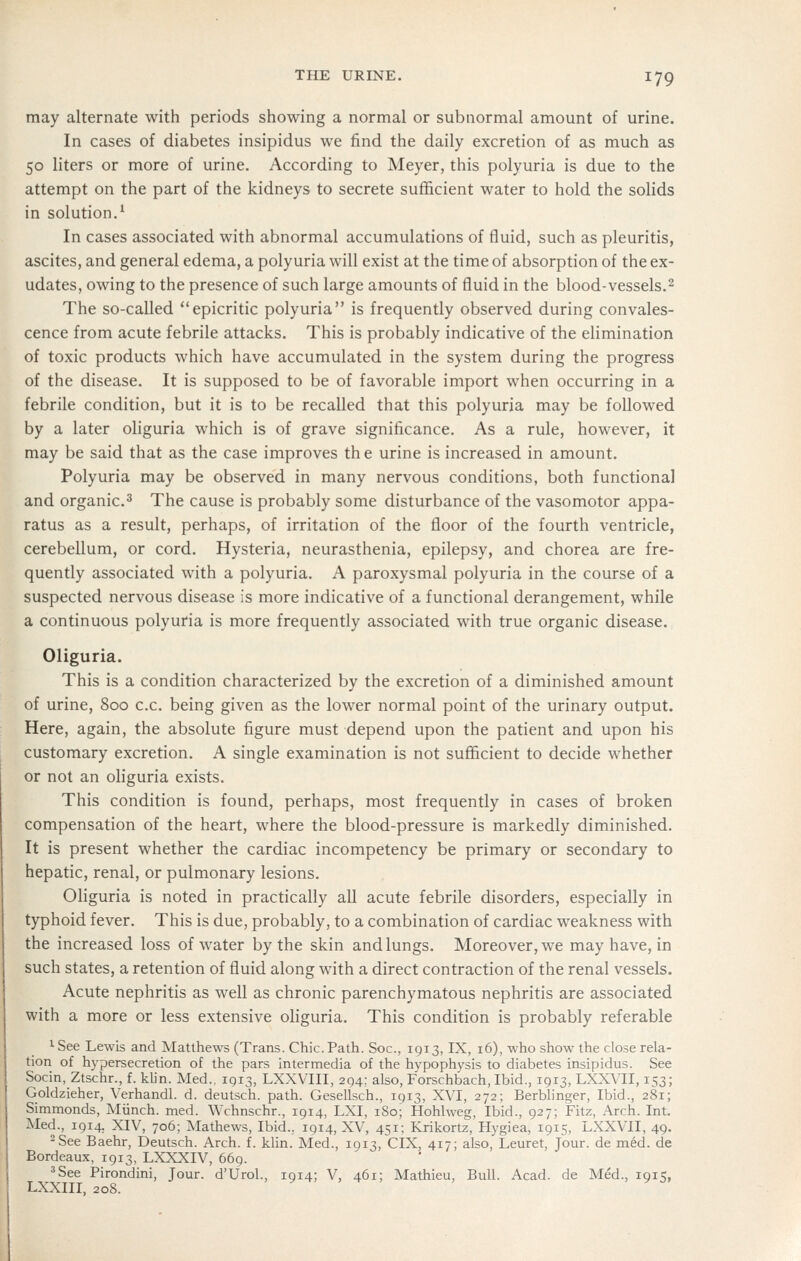 may alternate with periods showing a normal or subnormal amount of urine. In cases of diabetes insipidus we find the daily excretion of as much as 50 liters or more of urine. According to Meyer, this polyuria is due to the attempt on the part of the kidneys to secrete sufficient water to hold the solids in solution.^ In cases associated with abnormal accumulations of fluid, such as pleuritis, ascites, and general edema, a polyuria will exist at the time of absorption of the ex- udates, owing to the presence of such large amounts of fluid in the blood-vessels.^ The so-called epicritic polyuria is frequently observed during convales- cence from acute febrile attacks. This is probably indicative of the elimination of toxic products which have accumulated in the system during the progress of the disease. It is supposed to be of favorable import when occurring in a febrile condition, but it is to be recalled that this polyuria may be followed by a later oliguria which is of grave significance. As a rule, however, it may be said that as the case improves th e urine is increased in amount. Polyuria may be observed in many nervous conditions, both functional and organic.^ The cause is probably some disturbance of the vasomotor appa- ratus as a result, perhaps, of irritation of the floor of the fourth ventricle, cerebellum, or cord. Hysteria, neurasthenia, epilepsy, and chorea are fre- quently associated with a polyuria. A paroxysmal polyuria in the course of a suspected nervous disease is more indicative of a functional derangement, while a continuous polyuria is more frequently associated with true organic disease. Oliguria. This is a condition characterized by the excretion of a diminished amount of urine, 800 c.c. being given as the lower normal point of the urinary output. Here, again, the absolute figure must depend upon the patient and upon his customary excretion. A single examination is not sufficient to decide whether or not an oliguria exists. This condition is found, perhaps, most frequently in cases of broken compensation of the heart, where the blood-pressure is markedly diminished. It is present whether the cardiac incompetency be primary or secondary to hepatic, renal, or pulmonary lesions. Ohguria is noted in practically all acute febrile disorders, especially in typhoid fever. This is due, probably, to a combination of cardiac weakness with the increased loss of water by the skin and lungs. Moreover, we may have, in such states, a retention of fluid along with a direct contraction of the renal vessels. Acute nephritis as well as chronic parenchymatous nephritis are associated with a more or less extensive oliguria. This condition is probably referable 1 See Lewis and Matthews (Trans. Chic. Path. Soc, 1913, IX, 16), who show the close rela- tion of hypersecretion of the pars intermedia of the hypophysis to diabetes insipidus. See Socin, Ztschr., f. klin. Med., 1913, LXXVIII, 294; also, Forschbach, Ibid., 1913, LXXVII, 153; Goldzieher, Verhandl. d. deutsch. path. Gesellsch., 1913, XVI, 272; Berbhnger, Ibid., 281; Simmonds, Miinch. med. Wchnschr., 1914, LXI, 180; Hohlweg, Ibid., 927; Fitz, Arch. Int. Med., 1914, XIV, 706; Mathews, Ibid., 1914, XV, 451; Krikortz, Hygiea, 1915, LXXVII, 49. -See Baehr, Deutsch. Arch. f. klin. Med., IQ13, CIX, 417; also, Leuret, Jour, de med. de Bordeaux, 1913, LXXXIV, 669. 3See Pirondini, Jour. d'Urol., 1914; V, 461; Mathieu, Bull. Acad, de Med., 1915, LXXIIL 208.