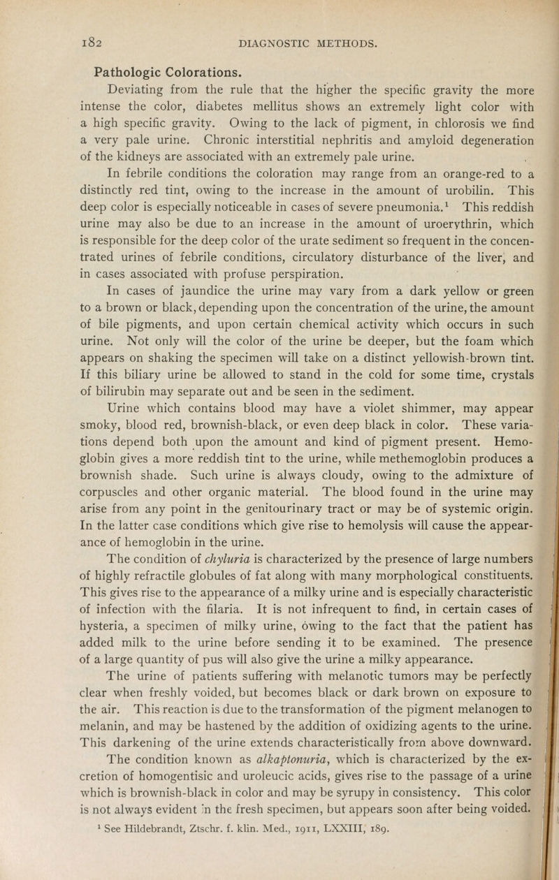 Pathologic Colorations. Deviating from the rule that the higher the specific gravity the more intense the color, diabetes mellitus shows an extremely light color with a high specific gravity. Owing to the lack of pigment, in chlorosis we find a very pale urine. Chronic interstitial nephritis and amyloid degeneration of the kidneys are associated with an extremely pale urine. In febrile conditions the coloration may range from an orange-red to a distinctly red tint, owing to the increase in the amount of urobilin. This deep color is especially noticeable in cases of severe pneumonia.^ This reddish urine may also be due to an increase in the amount of uroerythrin, which is responsible for the deep color of the urate sediment so frequent in the concen- trated urines of febrile conditions, circulatory disturbance of the liver, and in cases associated with profuse perspiration. In cases of jaundice the urine may vary from a dark yellow or green to a brown or black, depending upon the concentration of the urine, the amount of bile pigments, and upon certain chemical activity which occurs in such urine. Not only will the color of the urine be deeper, but the foam which appears on shaking the specimen will take on a distinct yellowish-brown tint. If this biliary urine be allowed to stand in the cold for some time, crystals of bilirubin may separate out and be seen in the sediment. Urine which contains blood may have a violet shimmer, may appear smoky, blood red, brownish-black, or even deep black in color. These varia- tions depend both upon the amount and kind of pigment present. Hemo- globin gives a more reddish tint to the urine, while methemoglobin produces a brownish shade. Such urine is always cloudy, owing to the admixture of corpuscles and other organic material. The blood found in the urine may arise from any point in the genitourinary tract or may be of systemic origin. In the latter case conditions which give rise to hemolysis will cause the appear- ance of hemoglobin in the urine. The condition of chyluria is characterized by the presence of large numbers of highly refractile globules of fat along with many morphological constituents. This gives rise to the appearance of a milky urine and is especially characteristic of infection with the filaria. It is not infrequent to find, in certain cases of hysteria, a specimen of milky urine, owing to the fact that the patient has added milk to the urine before sending it to be examined. The presence of a large quantity of pus will also give the urine a milky appearance. The urine of patients suffering with melanotic tumors may be perfectly clear when freshly voided, but becomes black or dark brown on exposure to the air. This reaction is due to the transformation of the pigment melanogen to melanin, and may be hastened by the addition of oxidizing agents to the urine. This darkening of the urine extends characteristically from above downward. The condition known as alkaptonuria, which is characterized by the ex- cretion of homogentisic and uroleucic acids, gives rise to the passage of a urine which is brownish-black in color and may be syrupy in consistency. This color is not always evident ;n the fresh specimen, but appears soon after being voided. ' See Hildebrandt, Ztschr. f. klin. Med., 1911, LXXIII, 189.