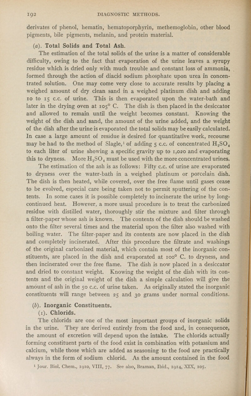 derivates of phenol, hematin, hematoporphyrin, methemoglobin, other blood pigments, bile pigments, melanin, and protein material. (a). Total Solids and Total Ash. The estimation of the total solids of the urine is a matter of considerable difficulty, owing to the fact that evaporation of the urine leaves a syrupy residue which is dried only with much trouble and constant loss of ammonia, formed through the action of diacid sodium phosphate upon urea in concen- trated solution. One may come very close to accurate results by placing a weighed amount of dry clean sand in a weighed platinum dish and adding 10 to 15 c.c. of urine. This is then evaporated upon the water-bath and later in the drying oven at 105° C. The dish is then placed in the desiccator and allowed to remain until the weight becomes constant. Knowing the weight of the dish and sand, the amount of the urine added, and the weight of the dish after the urine is evaporated the total solids may be easily calculated. In case a large amount of residue is desired for quantitative work, recourse may be had to the method of Slagle,i of adding 5 c.c. of concentrated H2SO4 to each liter of urine showing a specific gravity up to 1,020 and evaporating this to dryness. More H2SO4 must be used with the more concentrated urines. The estimation of the ash is as follows: Fifty c.c. of urine are evaporated to dryness over the water-bath in a weighed platinum or porcelain dish. The dish is then heated, while covered, over the free flame until gases cease to be evolved, especial care being taken not to permit sputtering of the con- tents. In some cases it is possible completely to incinerate the urine by long- continued heat. However, a more usual procedure is to treat the carbonized residue with distilled water, thoroughly stir the mixture and filter through a filter-paper whose ash is known. The contents of the dish should be washed onto the filter several times and the material upon the filter also washed with boiling water. The filter-paper and its contents are now placed in the dish and completely incinerated. After this procedure the filtrate and washings of the original carbonized material, which contain most of the inorganic con- stituents, are placed in the dish and evaporated at 100° C. to dryness, and then incinerated over the free flame. The dish is now placed in a desiccator and dried to constant weight. Knowing the weight of the dish with its con- tents and the original weight of the dish a simple calculation will give the amount of ash in the 50 c.c. of urine taken. As originally stated the inorganic constituents will range between 25 and 30 grams under normal conditions. (b). Inorganic Constituents. (i). Chlorids. The chlorids are one of the most important groups of inorganic solids in the urine. They are derived entirely from the food and, in consequence, the amount of excretion will depend upon the intake. The chlorids actually forming constituent parts of the food exist in combination with potassium and calcium, while those which are added as seasoning to the food are practically always in the form of sodium chlorid. As the amount contained in the food 1 Jour. Biol. Chem., 1910, VIII, 77. See also, Braman, Ibid., 1914, XIX, 105.
