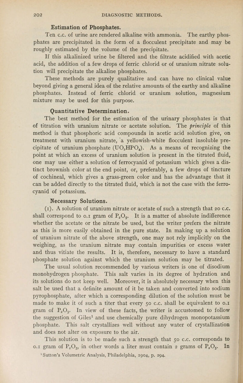 Estimation of Phosphates. Ten c.c. of urine are rendered alkaline with ammonia. The earthy phos- phates are precipitated in the form of a flocculent precipitate and may be roughly estimated by the volume of the precipitate. If this alkahnized urine be filtered and the filtrate acidified with acetic acid, the addition of a few drops of ferric chlorid or of uranium nitrate solu- tion will precipitate the alkaline phosphates. These methods are purely qualitative and can have no clinical value beyond giving a general idea of the relative amounts of the earthy and alkaline phosphates. Instead of ferric chlorid or uranium solution, magnesium mixture may be used for this purpose. Quantitative Determination. The best method for the estimation of the urinary phosphates is that of titration with uranium nitrate or acetate solution. The principle of this method is that phosphoric acid compounds in acetic acid solution give, on treatment with uranium nitrate, a yellowish-white flocculent insoluble pre- cipitate of uranium phosphate (UO2HPO4). As a means of recognizing the point at which an excess of uranium solution is present in the titrated fluid, one may use either a solution of ferrocyanid of potassium which gives a dis- tinct brownish color at the end point, or, preferably, a few drops of tincture of cochineal, which gives a grass-green color and has the advantage that it can be added directly to the titrated fluid, which is not the case with the ferro- cyanid of potassium. Necessary Solutions. (i). A solution of uranium nitrate or acetate of such a strength that 20 c.c. shall correspond to o.i gram of P2O5. It is a matter of absolute indifference whether the acetate or the nitrate be used, but the writer prefers the nitrate as this is more easily obtained in the pure state. In making up a solution of uranium nitrate of the above strength, one may not rely implicitly on the weighing, as the uranium nitrate may contain impurities or excess water and thus vitiate the results. It is, therefore, necessary to have a standard phosphate solution against which the uranium solution may be titrated. The usual solution recommended by various writers is one of disodium monohydrogen phosphate. This salt varies in its degree of hydration and its solutions do not keep well. Moreover, it is absolutely necessary when this salt be used that a definite amount of it be taken and converted into sodium pyrophosphate, after which a corresponding dilution of the solution must be made to make it of such a titer that every 50 c.c. shall be equivalent to o.i gram of PaOs. In view of these facts, the writer is accustomed to follow the suggestion of Giles^ and use chemically pure dihydrogen monopotassium phosphate. This salt crystallizes well without any water of crystallization and does not alter on exposure to the air. This solution is to be made such a strength that 50 c.c. corresponds to O.I gram of PjOj, in other words a liter must contain 2 grams of P2O5. In 'Sutton's Volumetric Analysis, Philadelphia, 1904, p. 294.