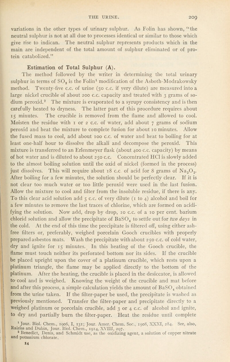 variations in the other types of urinary sulphur. As FoHn has shown, the neutral sulphur is not at all due to processes identical or similar to those which give rise to indican. The neutral sulphur represents products which in the main are independent of the total amount of sulphur ehminated or of pro- tein catabolized. Estimation of Total Sulphur (A). The method followed by the writer in determining the total urinary sulphur in terms of SO3 is the Folin^ modification of the Asboth-Modrakowsky method. Twenty-five c.c. of urine (50 c.c. if very dilute) are measured into a large nickel crucible of about 200 c.c. capacity and treated with 3 grams of so- dium peroxid.^ The mixture is evaporated to a syrupy consistency and is then carefully heated to dryness. The latter part of this procedure requires about 15 minutes. The crucible is removed from the flame and allowed to cool. Moisten the residue with i or 2 c.c. of water, add about 7 grams of sodium peroxid and heat the mixture to complete fusion for about 10 minutes. Allow the fused mass to cool, add about 100 c.c. of water and heat to boiling for at least one-half hour to dissolve the alkali and decompose the peroxid. This mixture is transferred to an Erlenmeyer flask (about 400 c.c. capacity) by means of hot water and is diluted to about 250 c.c. Concentrated HCl is slowly added to the almost boiling solution until the oxid of nickel (formed in the process) just dissolves. This will require about 18 c.c. of acid for 8 grams of NajOj. After boiling for a few minutes, the solution should be perfectly clear. If it is _not clear too much water or too little peroxid were used in the last fusion. LUow the mixture to cool and filter from the insoluble residue, if there is any. 'To this clear acid solution add 5 c.c. of very dilute (i to 4) alcohol and boil for a few minutes to remove the last traces of chlorine, which are formed on acidi- fying the solution. Now add, drop by drop, 10 c.c. of a 10 per cent, barium chlorid solution and allow the precipitate of BaSO^ to settle out for hvo days in the cold. At the end of this time the precipitate is filtered off, using either ash- free filters or, preferably, weighed porcelain Gooch crucibles with properly prepared asbestos mats. Wash the precipitate with about 250 c.c. of cold water, dry and ignite for 15 minutes. In this heating of the Gooch crucible, the flame must touch neither its perforated bottom nor its sides. If the crucible be placed upright upon the cover of a platinum crucible, which rests upon a platinum triangle, the flame may be applied directly to the bottom of the platinum. After the heating, the crucible is placed in the desiccator, is allowed to cool and is weighed. Knowing the weight of the crucible and mat before and after this process, a simple calculation yields the amount of BaS04 obtained from the urine taken. If the filter-paper be used, the precipitate is washed as previously mentioned. Transfer the filter-paper and precipitate directly to a weighed platinum or porcelain crucible, add 3 or 4 c.c. of alcohol and ignite, to dry and partially burn the filter-paper. Heat the residue until complete ^ Jour. Biol. Chem., 1906, I, 131; Joiir. Amer. Chem. Soc, 1908, XXXI, 284. See, also, Raiziss and Dubin, Jour. Biol. Chem., 1914, XVIII, 297. ^ Benedict, Denis, and Schmidt use, as the oxidizing agent, a solution of copper nitrate and potassium chlorate. 14