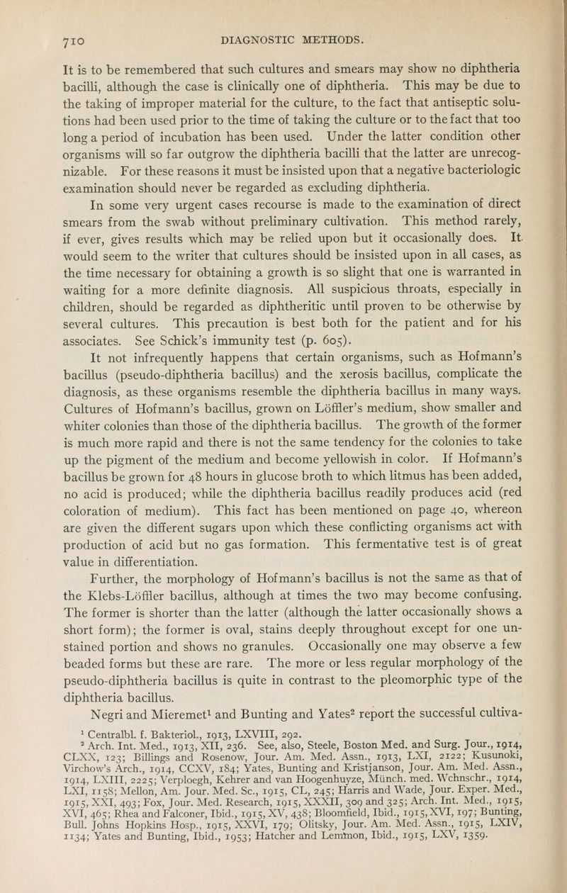 It is to be remembered that such cultures and smears may show no diphtheria bacilli, although the case is clinically one of diphtheria. This may be due to the taking of improper material for the culture, to the fact that antiseptic solu- tions had been used prior to the time of taking the culture or to the fact that too long a period of incubation has been used. Under the latter condition other organisms wiU so far outgrow the diphtheria bacilli that the latter are unrecog- nizable. For these reasons it must be insisted upon that a negative bacteriologic examination should never be regarded as excluding diphtheria. In some very urgent cases recourse is made to the examination of direct smears from the swab without preliminary cultivation. This method rarely, if ever, gives results which may be relied upon but it occasionally does. It- would seem to the writer that cultures should be insisted upon in all cases, as the time necessary for obtaining a growth is so slight that one is warranted in waiting for a more definite diagnosis. All suspicious throats, especially in children, should be regarded as diphtheritic until proven to be otherwise by several cultures. This precaution is best both for the patient and for his associates. See Schick's immunity test (p. 605). It not infrequently happens that certain organisms, such as Hofmann's bacillus (pseudo-diphtheria bacillus) and the xerosis bacillus, compUcate the diagnosis, as these organisms resemble the diphtheria bacillus in many ways. Cultures of Hofmann's bacillus, grown on Lofiier's medium, show smaller and whiter colonies than those of the diphtheria bacillus. The growth of the former is much more rapid and there is not the same tendency for the colonies to take up the pigment of the medium and become yellowish in color. If Hofmann's bacillus be grown for 48 hours in glucose broth to which litmus has been added, no acid is produced; while the diphtheria bacillus readily produces acid (red coloration of medium). This fact has been mentioned on page 40, whereon are given the different sugars upon which these conflicting organisms act with production of acid but no gas formation. This fermentative test is of great value in differentiation. Further, the morphology of Hofmann's bacillus is not the same as that of the Klebs-LofSer bacillus, although at times the two may become confusing. The former is shorter than the latter (although the latter occasionally shows a short form); the former is oval, stains deeply throughout except for one un- stained portion and shows no granules. Occasionally one may observe a few beaded forms but these are rare. The more or less regular morphology of the pseudo-diphtheria bacillus is quite in contrast to the pleomorphic type of the diphtheria bacillus. Negri and Mieremet^ and Bunting and Yates^ report the successful cultiva- ' Centralbl. f. Bakteriol., 1913, LXVIII, 292. => Arch. Int. Med., 1913, XII, 236. See, also, Steele, Boston Med. and Surg. Jour., 1914, CLXX, 123; Billings and Rosenow, Jour. Am. Med. Assn., 1913, LXI, 2122; Kusunoki, Virchow's Arch., 1914, CCXV, 184; Yates, Bunting and Kristjanson, Jour. Am. Med. Assn., 1914, LXIII, 2225; Verploegh, Kehrer and van Hoogenhuyze, Munch, med. Wchnschr., 1914, LXI, 1158; Mellon, Am. Jour. Med. Sc, 1915, CL, 245; Harris and Wade, Jour. Exper. Med., 1915, XXI, 493; Fox, Jour. Med. Research, 1915, XXXII, 309 and 325; Arch. Int. Med., 1915, XVI, 465; Rhea and Falconer, Ibid., 1915, XV, 438; Bloomfield, Ibid., iqis.XVI, 197; Bunting, Bull. Johns Hopkins Hosp., 1915, XXVI, 179; OUtsky, Jour. Am. Med. Assn., 1915, LXIV, 1134; Yates and Bunting, Ibid., 1953; Hatcher and Lemlnon, Ibid., 1915, LXV, 1359.