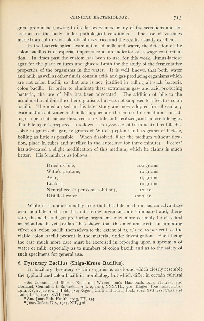 great prominence, owing to its discovery in so many of the secretions and ex- cretions of the body under pathological conditions.^ The use of vaccines made from cultures of colon bacilli is varied and the results usually excellent. In the bacteriological examination of milk and water, the detection of the colon bacillus is of especial importance as an indicator of sewage contamina- tion. In times past the custom has been to use, for this work, litmus-lactose agar for the plate cultures and glucose broth for the study of the fermentative properties of the organisms in the water. It is well known that both water and milk, as well as other fluids, contain acid- and gas-producing organisms which are not colon baciUi, so that one is not justified in calling all such bacteria colon bacilH. In order to eliminate these extraneous gas- and acid-producing bacteria, the use of bile has been advocated. The addition of bile to the usual media inhibits the other organisms but was not supposed to affect the colon bacilli. The media used in this later study and now adopted for all sanitary examinations of water and milk supplies are the lactose bile medium, consist- ing of I per cent, lactose dissolved in ox bile and sterilized, and lactose-bile-agar. The bile agar is prepared as follows. In 1,000 c.c. of fresh neutral ox bile dis- solve 15 grams of agar, 10 grams of Witte's peptone and 10 grams of lactose, boiling as little as possible. When dissolved, filter the medium without titra- tion, place in tubes and sterilize in the autoclave for three minutes. Rector^ has advocated a slight modification of this medium, which he claims is much better. His formula is as follows: Dried ox bile, 100 grams Witte's peptone, 10 grams Agar, 15 grams Lactose, 10 grams Neutral red (i per cent, solution), 10 c.c. Distilled water, 1000 c.c. While it is unquestionably true that this bile medium has an advantage over non-bile media in that interfering organisms are eliminated and, there- fore, the acid- and gas-producing organisms may more certainly be classified as colon bacilli, yet Jordan ^ has shown that this medium exerts an inhibiting effect on colon baciUi themselves to the extent of 33 1/3 to 50 per cent, of the viable colon bacilli present in the material under investigation. Such being the case much more care must be exercised in reporting upon a specimen of water or milk, especially as to numbers of colon bacilli and as to the safety of such specimens for general use. 6. Dysentery Bacillus (Shiga-Kruse Bacillus). In baciUary dysentery certain organisms are found which closely resemble the typhoid and colon bacilli in morphology but which differ in certain cultural ^ See Conradi and Bierast, Kolle and Wassermann's Handbuch, 1913, VI, 483; also Bornand, Centralbl. f. BakterioL, Abt. 2, 1913, XXXVIII, 516; Kligler, Jour. Infect. Dis., 1914, XV, 205; Browne, Ibid., 580; Rogers, Clark and Davis, Ibid., 1914, XVI, 411; Clark and Lubs, Ibid., 1915, XVII, 160. * Am. Jour. Pub. Health, 1913, III, 154. ' Jour. Infect. Dis., 1913, XII, 326.