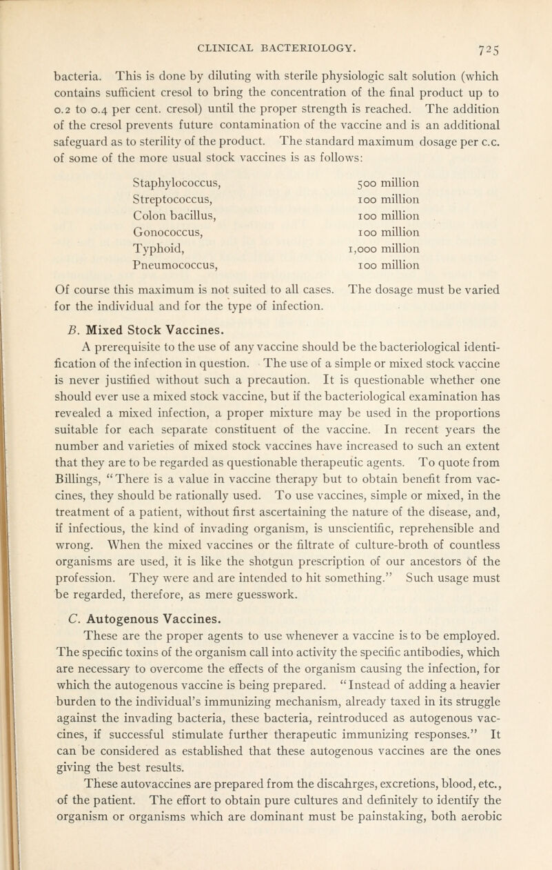 bacteria. This is done by diluting with sterile physiologic salt solution (which contains sufficient cresol to bring the concentration of the final product up to 0.2 to 0.4 per cent, cresol) until the proper strength is reached. The addition of the cresol prevents future contamination of the vaccine and is an additional safeguard as to steriHty of the product. The standard maximum dosage per c.c. of some of the more usual stock vaccines is as follows: Staphylococcus, 500 million Streptococcus, 100 million Colon bacillus, 100 million Gonococcus, 100 million Typhoid, 1,000 million Pneumococcus, 100 million Of course this maximum is not suited to all cases. The dosage must be varied for the individual and for the type of infection. B. Mixed Stock Vaccines. A prerequisite to the use of any vaccine should be the bacteriological identi- fication of the infection in question. The use of a simple or mixed stock vaccine is never justified without such a precaution. It is questionable whether one should ever use a mixed stock vaccine, but if the bacteriological examination has revealed a mixed infection, a proper mixture may be used in the proportions suitable for each separate constituent of the vaccine. In recent years the number and varieties of mixed stock vaccines have increased to such an extent that they are to be regarded as questionable therapeutic agents. To quote from Billings,  There is a value in vaccine therapy but to obtain benefit from vac- cines, they should be rationally used. To use vaccines, simple or mixed, in the treatment of a patient, without first ascertaining the nature of the disease, and, if infectious, the kind of invading organism, is unscientific, reprehensible and wrong. When the mLxed vaccines or the filtrate of culture-broth of countless organisms are used, it is like the shotgun prescription of our ancestors of the profession. They were and are intended to hit something. Such usage must be regarded, therefore, as mere guesswork. C. Autogenous Vaccines. These are the proper agents to use whenever a vaccine is to be employed. The specific toxins of the organism call into activity the specific antibodies, which are necessary to overcome the effects of the organism causing the infection, for which the autogenous vaccine is being prepared. Instead of adding a heavier burden to the individual's immunizing mechanism, already taxed in its struggle against the invading bacteria, these bacteria, reintroduced as autogenous vac- cines, if successful stimulate further therapeutic immunizing responses. It can be considered as established that these autogenous vaccines are the ones giving the best results. These autovaccines are prepared from the discahrges, excretions, blood, etc., of the patient. The effort to obtain pure cultures and definitely to identify the organism or organisms which are dominant must be painstaking, both aerobic