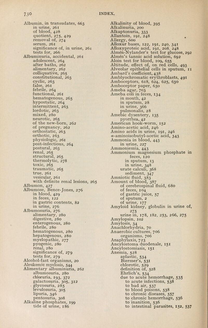 Albumin, in transudates, 663 in urine, 261 of blood, 428 quotient, 275, 429 removal of, 274 serum, 261 significance of, in urine, 261 tests for, 266 Albuminuria, accidental, 261 adolescent, 264 after baths, 262 alimentary, 262 colliquative, 265 constitutional, 263 cyclic, 263 false, 261 febrile, 264 functional, 261 hematogenous, 265 hypostatic, 264 intermittent, 263 lordotic, 263 mixed, 280 neurotic, 265 of the new-born, 262 of pregnancy, 262 ortnostatic, 263 orthotic, 263 physiologic, 261 post-infectious, 264 postural, 263 renal, 265 structural, 265 thermolytic, 278 toxic, 265 traumatic, 265 true, 261 vesicular, 261 with definite renal lesions, 265 Albumon, 427 Albumose, Bence-Jones, 276 in blood, 429 in feces, 122 in gastric contents, 82 in urine, 276 Albumosuria, 276 alimentary, 280 digestive, 280 enterogenous, 280 febrile, 280 hematogenous, 280 hepatogenous, 280 myelopathic, 277 pyogenic, 280 renal, 280 significance of, 279 tests for, 279 Alcohol-fast organisms, 20 Aleukemic myelosis, 544 Alimentary albuminuria, 262 albumosuria, 280 chloruria, 193, 372 galactosuria, 305, 312 . glycosuria, 285 levulosuria, 305 lipuria, 346 pentosuria, 308 Alkaline phosphates, 199 tide of urine, 186 Alkalinity of blood, 395 Alkalinuria, 200 Alkaptonuria, 333 AUantoin, 191, 248 . Allergy, 600 AUoxur bases, 122, 191, 240, 341 AUoxyproteic acid, 191, 208, 248 Almen-Nylander's test for glucose, 292 Almen's tannic acid solution, 692 Aloin test for blood, 109, 655 Altitude, effect of, on red cells, 493 Alveolar epithelial cells in sputum, 11 Ambard's coefficient, 438 Amblyochromatic erythroblasts, 491 Amboceptors, 618, 624, 625, 630 Amboceptor paper, 630 Ameba agar, 703 Ameba coli in feces, 134 in mouth, 42 in sputum, 28 in urine, 366 pulmonalis, 28 Amebic dysentery, 135 pyorrhea, 42 American hook-worm, 152 Amino-acetic acid, 246 Amino acids in urine, 191, 246 a-aminoisobutyl-acetic acid, 343 Ammonia in blood, 443 in urine, 227 Ammoniemia, 443 Ammonium magnesium phosphate in feces, 120 in sputum, 13 in urine, 348 urate calculi, 368 sediment, 347 Amniotic fluid, 383 Amount of blood, 387 of cerebrospinal fluid, 680 of feces, 104 of gastric juice, 57 of sputum, 2 of urine, 177 Amyloid kidney, globulin in urine of, 275 urine in, 178, 182, 253, 266, 275 Amylopsin, 102 Amylosis, 34 Anachlorhydria, 70 Anaerobic cultures, 706 organisms, 706 Anaphylaxis, 723 Ancylostoma duodenale, 151 Ancylostomiasis, 151 Anemia, 528 aplastic, 534 Biermer's, 531 chlorotic, 529 definition of, 528 Ehrlich's, 534 due to acute hemorrhage, 535 to acute infections, 538 to bad air, 537 to blood poisons, 538 to chronic diseases, 557 to chronic hemorrhage, 536 to inanition, 536 to intestinal parasites, 152, 537