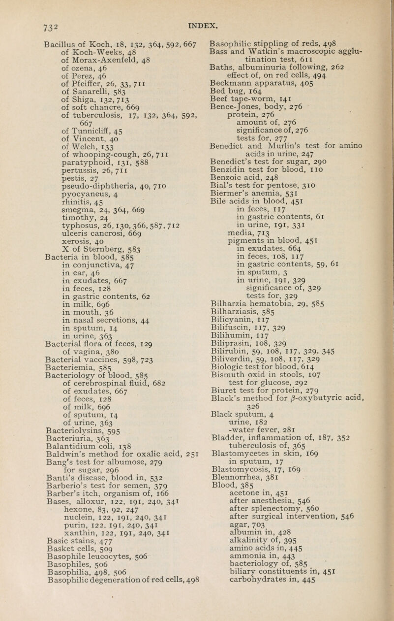 Bacillus of Koch, i8, 132, 364, 592, 667 of Koch-Weeks, 48 of Morax-Axenfeld, 48 of ozena, 46 of Perez, 46 of Pfeiffer, 26, 33, 711 of Sanarelli, 583 of Shiga, 132, 713 of soft chancre, 669 of tuberculosis, 17, 132, 364, 592, 667 of Tunnicliff, 45 of Vincent, 40 of Welch, 133 of whooping-cough, 26,711 paratyphoid, 131, 588 pertussis, 26, 711 pestis, 27 pseudo-diphtheria, 40, 710 pyocyaneus, 4 rhinitis, 45 smegma, 24, 364, 669 timothy, 24 typhosus, 26,130,366,587,712 ulceris cancrosi, 669 xerosis, 40 X of Sternberg, 583 Bacteria in blood, 585 in conjunctiva, 47 in ear, 46 in exudates, 667 in feces, 128 in gastric contents, 62 in milk, 696 in mouth, 36 in nasal secretions, 44 in sputum, 14 in urine, 363 Bacterial flora of feces, 129 of vagina, 380 Bacterial vaccines, 598, 723 Bacteriemia, 585 Bacteriology of blood, 585 of cerebrospinal fluid, 682 of exudates, 667 of feces, 128 of milk, 696 of sputum, 14 of urine, 363 Bacteriolysins, 595 Bacteriuria, 363 Balantidium coli, 138 Baldwin's method for oxalic acid, 251 Bang's test for albumose, 279 for sugar, 296 Banti's disease, blood in, 532 Barberio's test for semen, 379 Barber's itch, organism of, 166 Bases, alloxur, 122, 191, 240, 341 hexone, 83, 92, 247 nuclein, 122, 191, 240, 341 purin, 122. 191, 240, 341 xanthin, 122, 191, 240, 341 Basic stains, 477 Basket cells, 509 Basophile leucocytes, 506 Basophiles, 506 Basophilia, 498, 506 Basophilic degeneration of red cells, 498 Basophilic stippling of reds, 498 Bass and Watkin's macroscopic agglu- tination test, 611 Baths, albuminuria following, 262 effect of, on red cells, 494 Beckmann apparatus, 405 Bed bug, 164 Beef tape-worm, 141 Bence-Jones, body, 276 protein, 276 amount of, 276 significance of, 276 tests for. 277 Benedict and Murlin's test for amino acids in urine, 247 Benedict's test for sugar, 290 Benzidin test for blood, no Benzoic acid, 248 Bial's test for pentose, 310 Biermer's anemia, 531 Bile acids in blood, 451 in feces, 117 in gastric contents, 61 in urine, 191, 331 media, 713 pigments in blood, 451 in exudates, 664 in feces, 108, 117 in gastric contents, 59, 61 in sputum, 3 in urine, 191, 329 significance of, 329 tests for, 329 Bilharzia hematobia, 29, 585 Bilharziasis, 585 Bilicyanin, 117 Bilifuscin, 117, 329 Bilihumin, 117 Biliprasin, 108, 329 Bilirubin, 59, 108, 117, 329, 345 Biliverdin, 59, 108, 117, 329 Biologic test for blood, 614 Bismuth oxid in stools, 107 test for glucose, 292 Biuret test for protein, 279 Black's method for /?-oxybutyric acid, 326 Black sputum, 4 urine, 182 -water fever, 281 Bladder, inflammation of, 187, 352 tuberculosis of, 365 Blastomycetes in skin, 169 in sputum, 17 Blastomycosis, 17, 169 Blennorrhea, 381 Blood, 385 acetone in, 451 after anesthesia, 546 after splenectomy, 560 after surgical intervention, 546 agar, 703 albumin in, 428 alkalinity of, 395 amino acids in, 445 ammonia in, 443 bacteriology of, 585 biliary constituents in, 451 carbohydrates in, 445